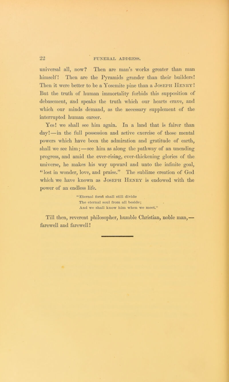 universal all, now? Then are man’s works greater than man himself! Then are the Pyramids grander than their builders! Then it were better to be a Yosemite pine than a Joseph Henry! But the truth of human immortality forbids this sujDposition of debasement, and speaks the truth which our hearts crave, and which our minds demand, as the necessary supplement of the interrupted human career. Yes! we shall see him again. In a land that is fairer than day!—in the full possession and active exercise of those mental powers which have been the admiration and gratitude of earth, shall we see him;—see him as along the pathway of an unending progress, and amid the ever-rising, ever-thickening glories of the universe, he makes his way upward and unto the infinite goal, ‘^ost in wonder, love, and praise.” The sublime creation of God which we have known as Joseph Henry is endowed with the power of an endless life. “Eternal foriA shall still divide The eternal soul from all beside; And we shall know him when we meet.” Till then, reverent philosopher, humble Christian, noble man,— farewell and farewell!