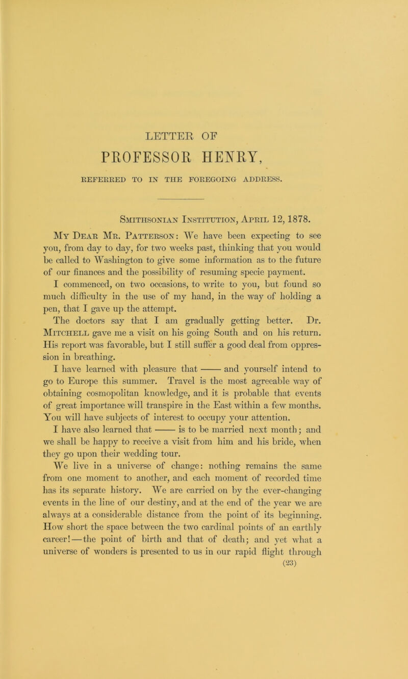 LETTER OF PROFESSOR HENRY, REFEREED TO IN THE FOREGOING ADDRESS. Smithsonian Institution, April 12,1878. My Dear Mr. Patterson: We have been expecting to see yon, from day to day, for two weeks past, thinking that you would be called to Washington to give some information as to the future of our finances and the possibility of resuming specie payment. I commenced, on two occasions, to write to you, but found so much difficulty in the use of my hand, in the way of holding a pen, that I gave up the attempt. The doctors say that I am gradually getting better. Dr. Mitchell gave me a visit on his going South and on his return. His report was favorable, but I still suffer a good deal from oppres- sion in breathing. I have learned with pleasure that and yourself intend to go to Europe this summer. Travel is the most agreeable way of obtaining cosmopolitan knowledge, and it is probable that events of great importance will transpire in the East within a few months. You will have subjects of interest to occupy your attention. I have also learned that is to be married next month; and we shall be happy to receive a visit from him and his bride, when they go upon their wedding tour. We live in a universe of change: nothing remains the same from one moment to another, and each moment of recorded time has its separate history. We are carried on by the ever-changing events in the line of our destiny, and at the end of the year we are always at a considerable distance from the point of its beginning. How short the space between the two cardinal points of an earthly career!—the point of birth and that of death; and yet vdiat a universe of wonders is presented to us in our rapid flight through (‘J3)