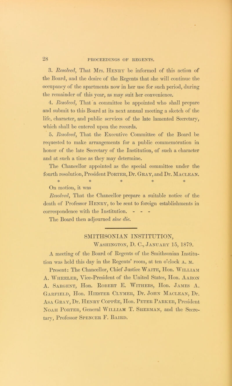 3. Resolved, That Mrs. Henry be informed of this action of the Board, and the desire of the Regents that she will continue the occupancy of the apartments now in her use for such period, during the remainder of this year, as may suit her convenience. 4. Resolved, That a committee be appointed who shall prepare and submit to this Board at its next annual meeting a sketch of the life, character, and public services of the late lamented Secretary, which shall be entered njion the records. 5. Resolved, That the Executive Committee of the Board be requested to make arrangements for a public commemoration in honor of the late Secretary of the Institution, of such a character and at such a time as they may determine. The Chancellor appointed as the special committee under the fourth resolution. President Porter, Dr. Gray, and Dr. Maclean. On motion, it was Resolved, That the Chancellor prepare a suitable notice of the death of Professor Henry, to be sent to foreign establishments in correspondence with the Institution. - - - The Board then adjourned sine die. SMITHSONIAN INSTITUTION, Washington, D. C., January 15, 1879. A meeting of the Board of Regents of the Smithsonian Institu- tion was held this day in the Regents’ room, at ten o’clock A. m. Present: The Chancellor, Chief Justice Waite, Hon. William A. Wheeler, Vice-President of the United States, Hon. Aaron A. Sargent, Hon. Robert E. Withers, Hon. James A. Garfiei.d, Hon. IIiESTER Clymer, Dr. John Maclean, Dr. Asa Gray, Dr. Henry Copp^e, Hon. Peter Parker, President Noah Porter, General William T. Sherman, and the Secre- tary, Professor Spencer E. Baird.