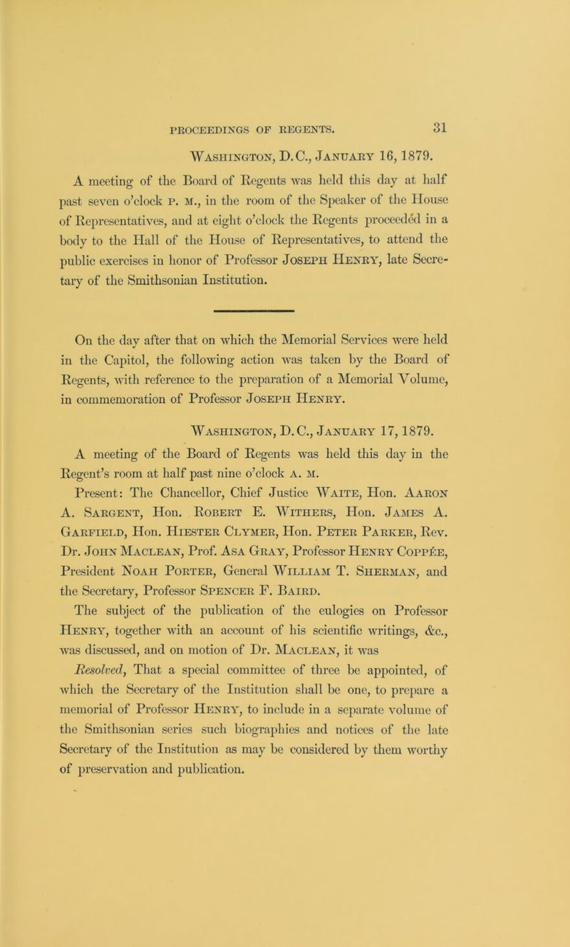 Washington, D.C., January 16,1879. A meeting of the Board of Regents was held this day at half past seven o’clock P. M., in the room of the Speaker of the House of Representatives, and at eight o’clock the Regents jR’Oceeded in a body to the Hall of the House of Representatives, to attend the public exercises in honor of Professor Joseph Henry, late Secre- tary of the Smithsonian Institution. On the day after that on which the Memorial Services were held in the Caj)itol, the following action was taken by the Board of Regents, with reference to the preparation of a Memorial Volume, in commemoration of Professor Joseph Henry. Washington, D.C., January 17, 1879. A meeting of the Board of Regents was held this day in the Regent’s room at half past nine o’clock A. M. Present: The Chancellor, Chief Justice Waite, Hon. Aaron A. Sargent, Hon. Robert E. Withers, Hon. James A. Garfield, Hon. Hiester Clymer, Hon. Peter Parker, Rev. Dr. John Maclean, Prof. Asa Gray, Professor Henry CoppIie, President Noah Porter, General William T. Sherman, and the Secretary, Professor Spencer F. Baird. The subject of the publication of the eulogies on Professor Henry, together with an account of his scientific writings, &c., was discussed, and on motion of Dr. Maclean, it was Resolved, That a special committee of three be appointed, of which the Secretary of the Institution shall be one, to prepare a memorial of Professor Henry, to include in a separate volume of the Smithsonian series such biographies and notices of the late Secretary of the Institution as may be considered by them worthy of preservation and publication.