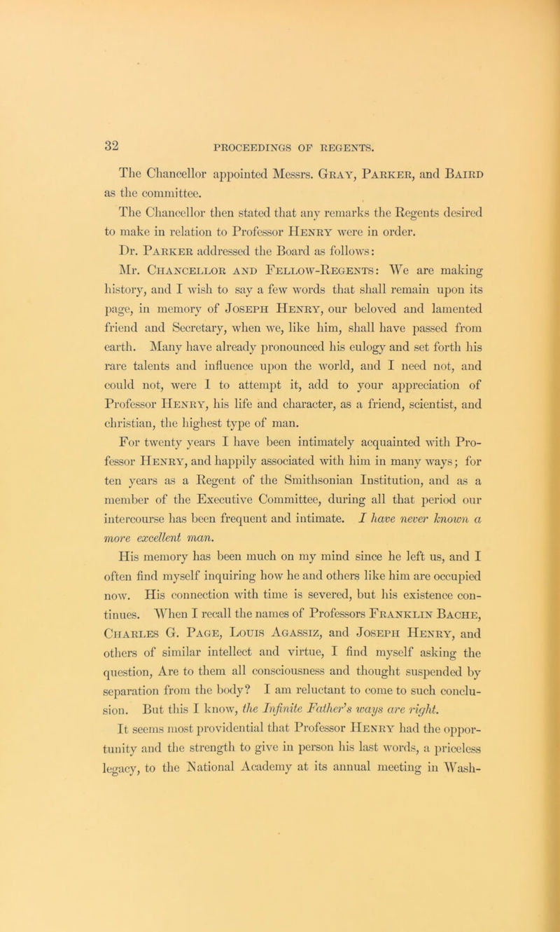 The Chancellor appointed Messrs. Gray, Parker, and Baird as the committee. The Chancellor then stated that any remarks the Regents desired to make in relation to Professor Henry were in order. Dr. Parker addressed the Board as follows: ]\Ir. Chancellor and Fellow-Regents: We are making history, and I wish to say a few words that shall remain upon its page, in memory of Joseph Henry, our beloved and lamented friend and Secretary, when we, like him, shall have passed from earth. Many have already pronounced his eulogy and set forth his rare talents and influence upon the world, and I need not, and could not, were 1 to attempt it, add to your apjireciation of Professor Henry, his life and character, as a friend, scientist, and Christian, the highest type of man. For twenty years I have been intimately acquainted with Pro- fessor Henry, and happily associated with him in many ways; for ten years as a Regent of the Smithsonian Institution, and as a member of the Executive Committee, during all that period our intercourse has been frequent and intimate. I have never known a more excellent man. His memory has been much on my mind since he left us, and I often find myself inquiring how he and others like him are occujiied now. His connection with time is severed, but his existence con- tinues. When I recall the names of Professors Franklin Bache, Charles G. Page, Louis Agassiz, and Joseph Henry, and others of similar intellect and virtue, I find myself asking the question. Are to them all consciousness and thought suspended by separation from the liody? I am reluctant to come to such conclu- sion. But this I know, the Infinite Father’s ways are right. It seems most providential that Professor Henry had the oppor- tunity and the strength to give in person his hist words, a priceless legacy, to the JNational Academy at its annual meeting in Wash-