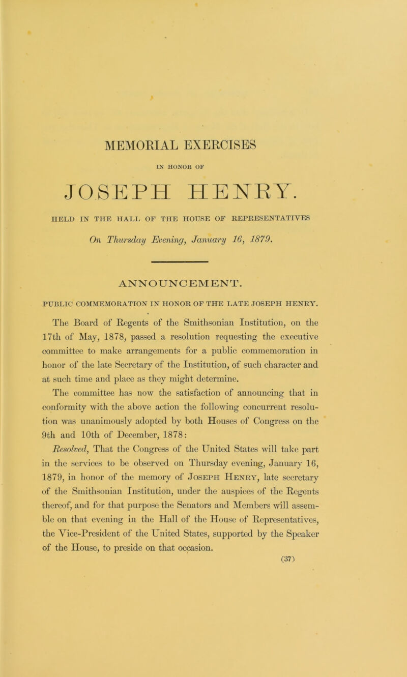 MEMORIAL EXERCISES IN HONOR OF JOSEPH PIE NET. HELD IN THE HALL OF THE HOUSE OF REPRESENTATIVES On Thursday Evening, January 16, 1879. ANNOUNCEMENT. PUBLIC COMMEMORATION IN HONOR OF THE LATE JOSEPH HENRY. The Board of Regents of the Smithsonian Institution, on the 17th of May, 1878, passed a resolution requesting the executive committee to make arrangements for a public commemoration in honor of the late Secretary of the Institution, of such character and at such time and place as they might determine. The committee has now the satisfaction of announcing that in conformity with the above action the following concurrent resolu- tion was unanimously adopted by both Houses of Congress on the 9th and 10th of December, 1878: Resolved, That the Congress of the United States will take part in the services to be observed on Thursday evening, January 16, 1879, in honor of the memory of Joseph Henry, late secretary of the Smithsonian Institution, under the auspices of the Regents thereof, and for that purpose the Senators and Members will assem- ble on that evening in the Hall of the House of Representatives, the Vice-President of the United States, supported by the Speaker of the House, to preside on that occasion.