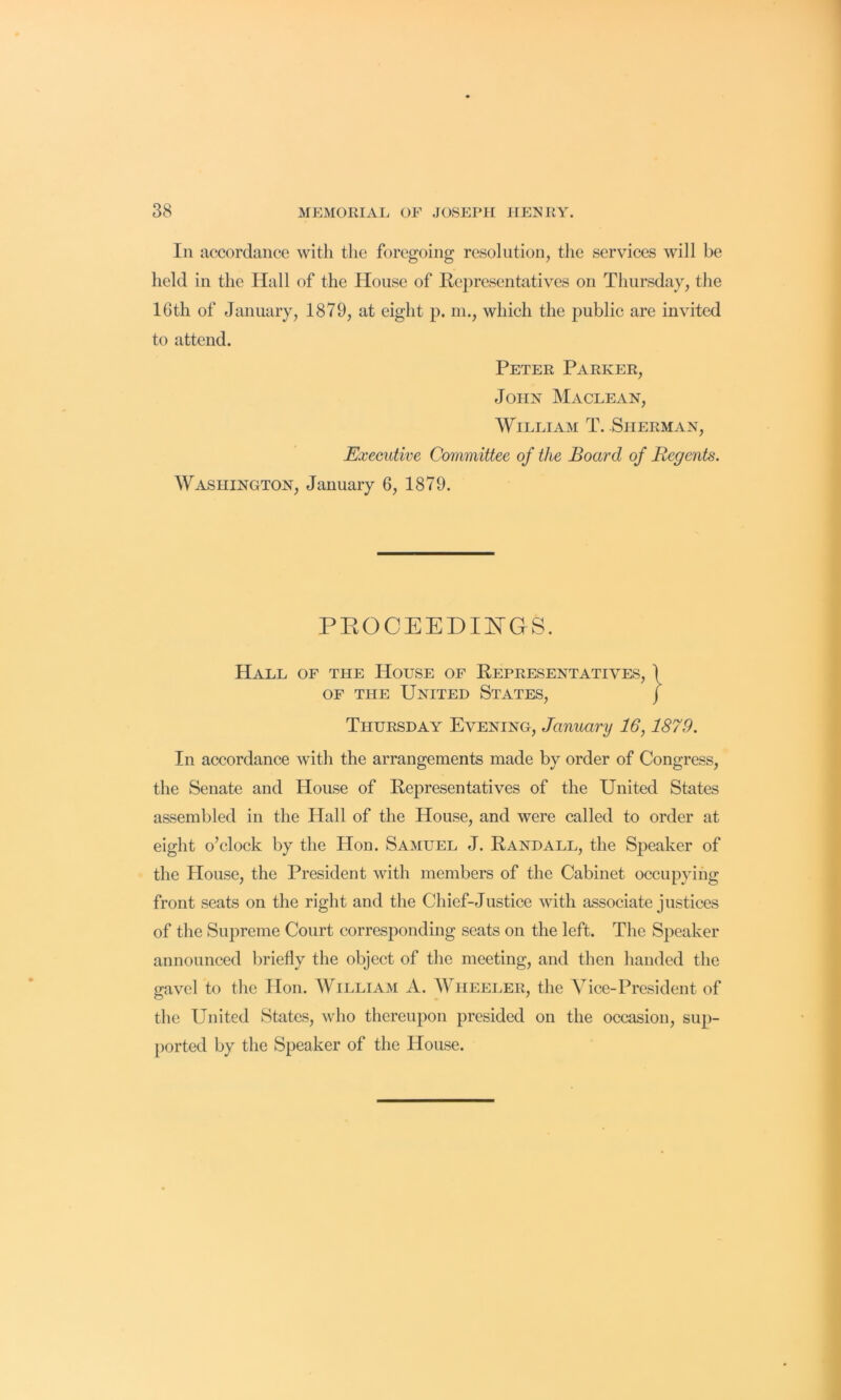 Ill accordance with the foregoing resolution, the services will be held in the Hall of the House of Representatives on Thursday, the 16th of January, 1879, at eight p. ni., which the public are invited to attend. Peter Parker, John Maclean, William T. Sherman, Executive Committee of the Board of Regents. Washington, January 6, 1879. PEOCEEDIITGS. Hall of the House of Representatives, OF THE United States, Thursday Evening, January 16,1879. In accordance with the arrangements made by order of Congress, the Senate and House of Representatives of the United States assembled in the Hall of the House, and were called to order at eight o’clock by the Hon. Samuel J. Randall, the Speaker of the House, the President with members of the Cabinet occupying front seats on the right and the Chief-Justice with associate justices of the Supreme Court corresponding seats on the left. The Speaker announced briefly the object of the meeting, and then handed the gavel to the Hon. William A. Wheeler, the Vice-President of the United States, who thereupon presided on the occasion, sup- [)orted by the Speaker of the House.