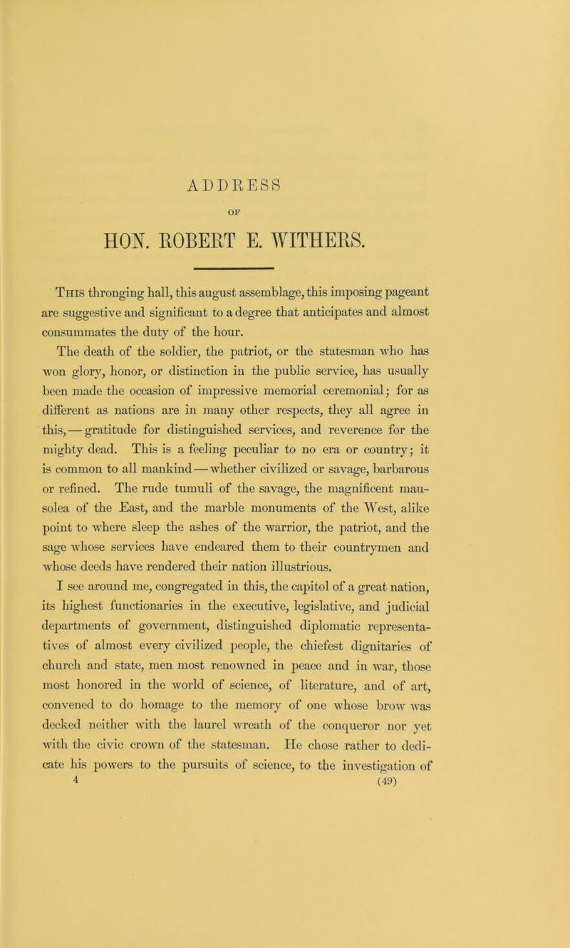 ADDEESS OF HON. ROBERT E. WITHERS. This thronging hall, this august assemblage, this imposing pageant are suggestive and significant to a degree that anticipates and almost consummates the duty of the hour. The death of the soldier, the patriot, or the statesman who has won glory, honor, or distinction in the public service, has usually been made the occasion of impressive memorial ceremonial; for as different as nations are in many other respects, they all agree in this, — gratitude for distinguished services, and reverence for the mighty dead. This is a feeling peculiar to no era or country; it is common to all mankind—whether civilized or savage, barbarous or refined. The rude tumuli of the savage, the magnificent mau- solea of the East, and the marble monuments of the West, alike point to where sleep the ashes of the warrior, the patriot, and the sage whose services have endeared them to their countrymen and whose deeds have rendered their nation illustrious. I see around me, congregated in this, the capitol of a great nation, its highest functionaries in the executive, legislative, and judicial departments of government, distinguished diplomatic representa- tives of almost every civilized people, the chiefest dignitaries of church and state, men most renowned in peace and in war, those most honored in the world of science, of literature, and of art, convened to do homage to the memory of one whose brow was decked neither with the laurel wreath of the conqueror nor yet with the civic crown of the statesman. He chose rather to dedi- cate his powers to the pursuits of science, to the investigation of