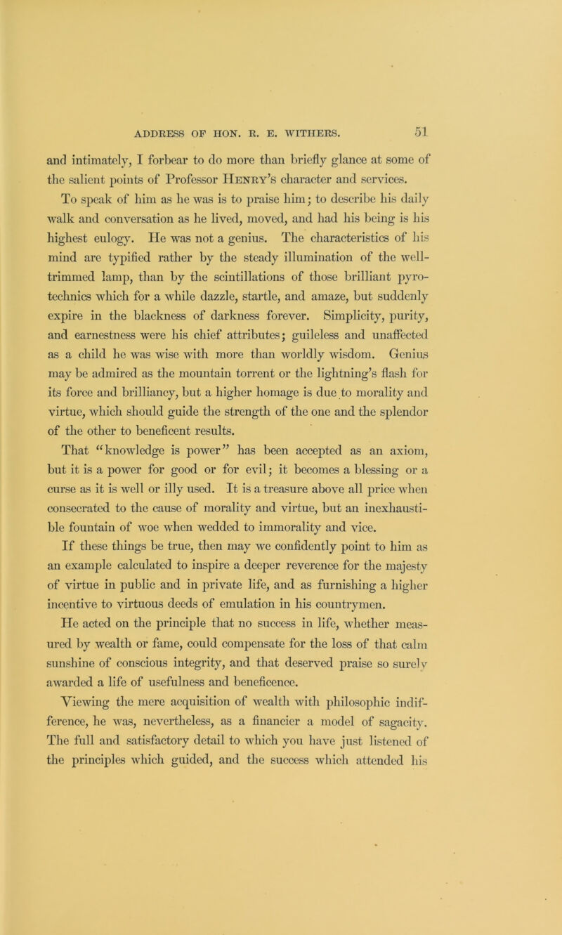 and intimately, I forbear to do more than briefly glance at some of the salient points of Professor Henry’s character and services. To speak of him as he was is to praise him; to describe his daily walk and conversation as he lived, moved, and had his being is his highest eulogy. He was not a genius. The characteristics of his mind are typified rather by the steady illumination of the well- trimmed lamp, than by the scintillations of those brilliant technics which for a while dazzle, startle, and amaze, but suddenly expire in the blackness of darkness forever. Simplicity, purity, and earnestness were his chief attributes; guileless and unaffected as a child he was wise with more than worldly wisdom. Genius may be admired as the mountain torrent or the lightning’s flash for its force and brilliancy, but a higher homage is due to morality and virtue, which should guide the strength of the one and the splendor of the other to beneficent results. That “knowledge is power” has been accepted as an axiom, but it is a power for good or for evil; it becomes a blessing or a curse as it is well or illy used. It is a treasure above all price when consecrated to the cause of morality and virtue, but an inexhausti- ble fountain of woe when wedded to immorality and vice. If these things be true, then may we confidently point to him as an example calculated to inspire a deeper reverence for the majesty of virtue in public and in private life, and as furnishing a higher incentive to virtuous deeds of emulation in his countrymen. He acted on the principle that no success in life, whether meas- ured by wealth or fame, could compensate for the loss of that calm sunshine of conscious integrity, and that deserved praise so surelv awarded a life of usefulness and beneficence. Viewing the mere acquisition of wealth with philosophic indif- ference, he was, nevertheless, as a financier a model of sagacity. The full and satisfactory detail to which you have just listened of the principles which guided, and the success which attended his