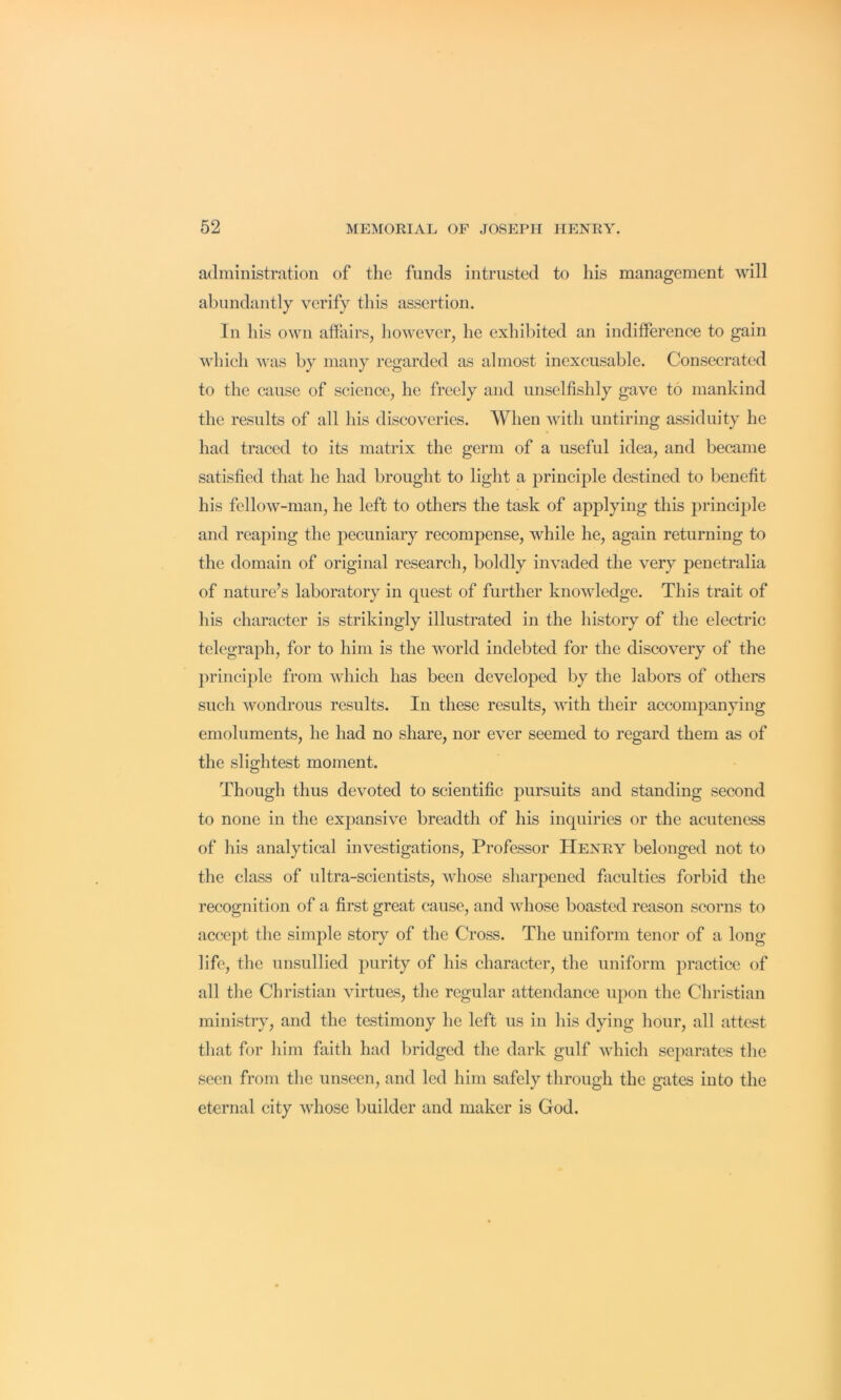 administration of the funds intrusted to his management will abundantly verify this assertion. In his own affairs, however, he exhibited an indifference to gain which was by many regarded as almost inexcusable. Consecrated to the cause of science, he freely and unselfishly gave to mankind the results of all his discoveries. When with untiring assiduity he had traced to its matrix the germ of a useful idea, and became satisfied that he had brought to light a principle destined to benefit his fellow-man, he left to others the task of applying this principle and reaping the pecuniary recompense, while he, again returning to the domain of original research, boldly invaded the very penetralia of nature’s laboratory in quest of further knowledge. This trait of his character is strikingly illustrated in the history of the electric telegraph, for to him is the world indebted for the discovery of the })rinciple from which has been developed by the labors of others such wondrous results. In these results, with their accompanying emoluments, he had no share, nor ever seemed to regard them as of the slightest moment. Though thus devoted to scientific pursuits and standing second to none in the expansive breadth of his inquiries or the acuteness of his analytical investigations. Professor Henry belonged not to the class of ultra-scientists, whose sharpened faculties forbid the recognition of a first great cause, and whose boasted reason scorns to accept tlie simple story of the Cross. The uniform tenor of a long life, the unsullied purity of his character, the uniform practice of all the Christian virtues, the regular attendance upon the Christian ministry, and the testimony he left us iu his dying hour, all attest tliat for lilm faith had bridged the dark gulf which separates the seen from the unseen, and led him safely through the gates into the eternal city whose builder and maker is God.