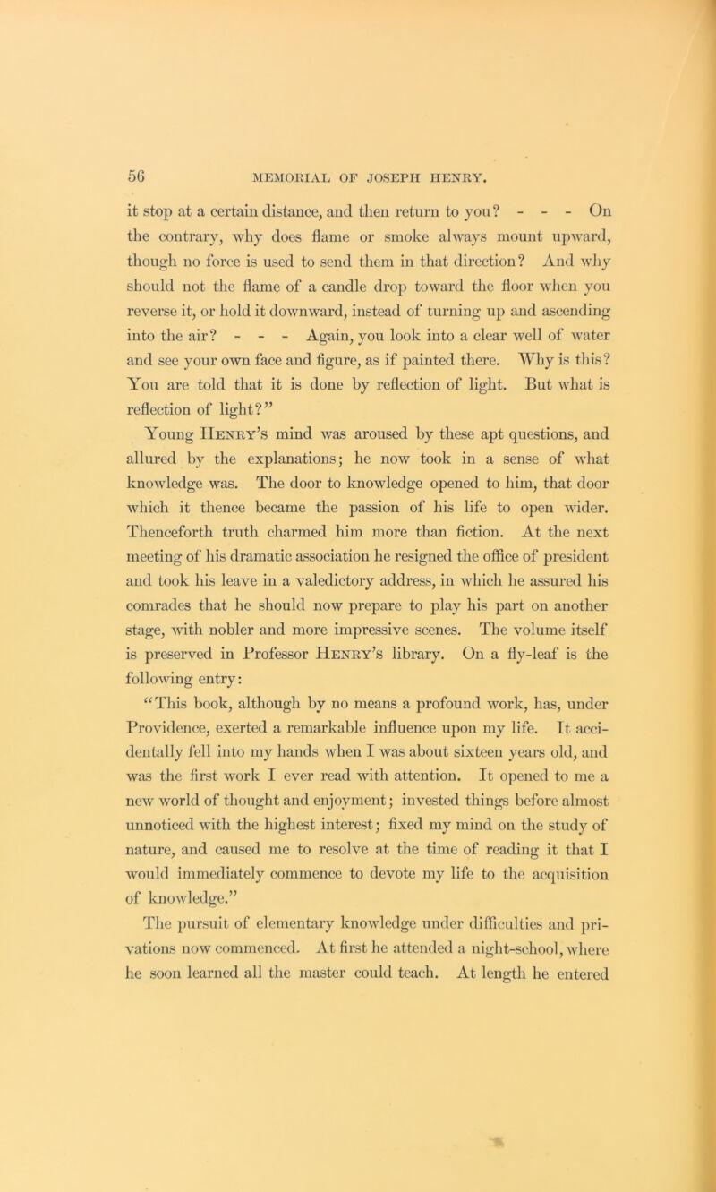 it stop at a certain distance, and then return to you ? - - - On the contrary, why does flame or smoke always mount upward, though no force is used to send them in that direction? And wJiy should not the flame of a caudle drop toward the floor when you reverse it, or hold it downward, instead of turning uj) and ascending into the air? - - - Again, you look into a clear well of water and see your own face and figure, as if painted there. Why is this? Aou are told that it is done by reflection of light. But what is reflection of light?’’ Young Henry’s mind was aroused by these apt questions, and allured by the explanations; he now took in a sense of what knowledge was. The door to knowledge opened to him, that door which it thence became the passion of his life to open wider. Thenceforth truth charmed him more than fiction. At the next meeting of his dramatic association he resigned the office of president and took his leave in a valedictory address, in which he assured his comrades that he should now prepare to play his part on another stage, with nobler and more impressive scenes. The volume itself is preserved in Professor Henry’s library. On a fly-leaf is the following entry; “This book, although by no means a profound work, has, under Providence, exerted a remarkable influence ujjon my life. It acci- dentally fell into my hands when I was about sixteen years old, and was the first work I ever read with attention. It opened to me a new world of thought and enjoyment; invested things before almost unnoticed with the highest interest; fixed my mind on the study of nature, and caused me to resolve at the time of reading it that I would immediately commence to devote my life to the acquisition of knowledge.” The pursuit of elementary knowledge under difficulties and pri- vations now commenced. At first he attended a night-school, where he soon learned all the master could teach. At length he entered