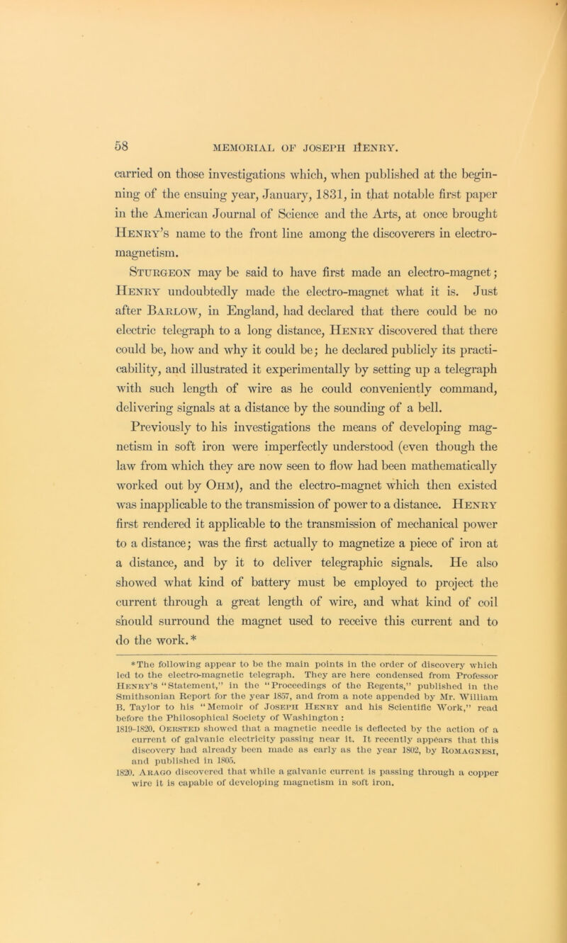 carried on those investigations wliicli, when jDublished at the begin- ning of the ensuing year, January, 1831, in that notable first pa2>er in the American Journal of Science and the Arts, at once brought Henry’s name to the front line among the discoverers in electro- magnetism. Sturgeon may be said to have first made an electro-magnet; Henry undoubtedly made the electro-magnet what it is. Just after Barlow, in England, had declared that there could be no electric telegraph to a long distance, Henry discovered that there could be, how and why it could be; he declared publicly its jDracti- cability, and illustrated it experimentally by setting uj) a telegraph with such length of wire as he could conveniently command, delivering signals at a distance by the sounding of a bell. Previously to his investigations the means of develojDing mag- netism in soft iron were imperfectly understood (even though the law from which they are now seen to flow had been mathematically worked out by Ohm), and the electro-magnet which then existed was inapplicable to the transmission of power to a distance. Henry first rendered it aj)plicable to the transmission of mechanical power to a distance; was the first actually to magnetize a j)iece of iron at a distance, and by it to deliver telegraphic signals. He also showed what kind of battery must be employed to j^roject the current through a great length of wire, and what kind of coil should surround the magnet used to receive this current and to do the work. * *The following appear to be the main points in the order of discovery which led to the electro-magnetic telegraph. They are here condensed from Professor Henry’s “Statement,” in the “Proceedings of the Regents,” published in the Smithsonian Report for the year 1857, and from a note appended by Mr. William B. Taylor to his “Memoir of Joseph Henry and his Scientific Work,” read before the Philosophical Society of Washington : 1819-1820. Oersted showed that a magnetic needle is deflected by the action of a current of galvanic electricity passing near it. It recently appears that this discovery had already been made as early as the year 1802, by Romagnesi, and published in 1805. 1820. Arago discovered that while a galvanic current is passing through a copper wire it is capable of developing magnetism in soft iron.