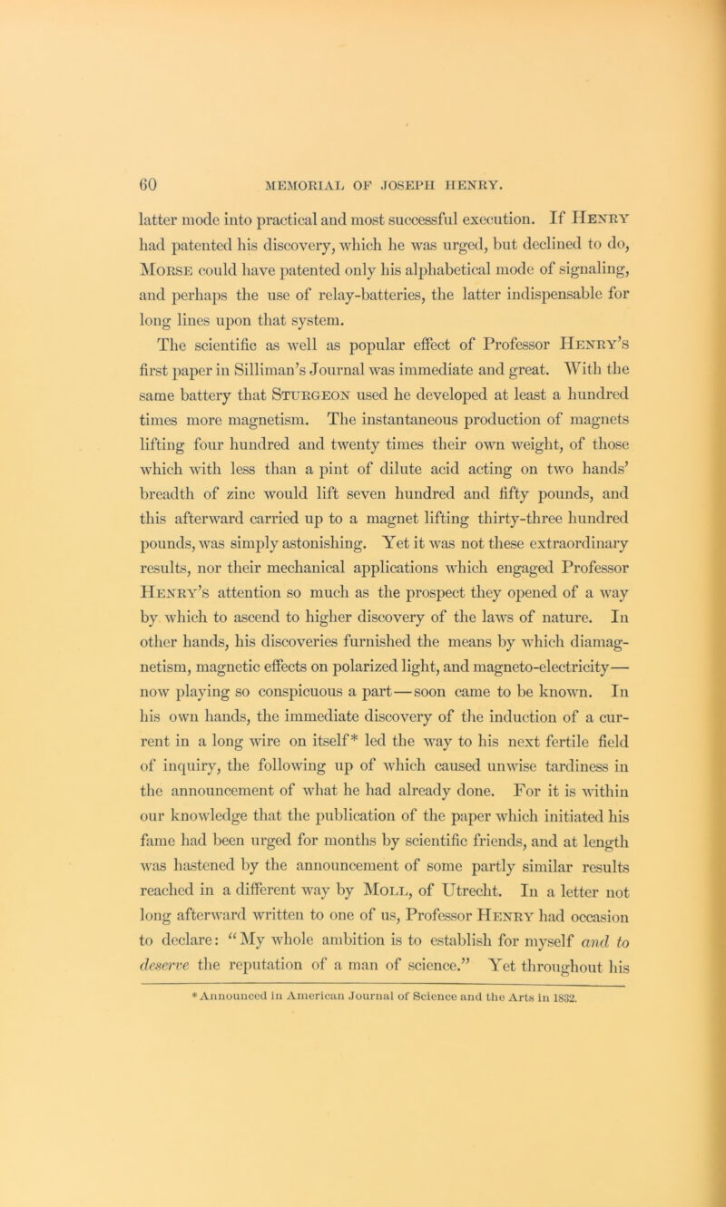 latter mode into practieal and most successful execution. If Henry had patented his discovery, which he was urged, but declined to do, Morse could have patented only his alphabetical mode of signaling, and perhaps the use of relay-batteries, the latter indispensable for long lines upon that system. The scientific as well as popular effect of Professor Henry’s first paper in Silliman’s Journal was immediate and great. With the same battery that Sturgeon used he developed at least a hundred times more magnetism. The instantaneous production of magnets lifting four hundred and twenty times their own weight, of those which with less than a pint of dilute acid acting on two hands’ breadth of zinc would lift seven hundred and fifty pounds, and this afterward carried up to a magnet lifting thirty-three hundred pounds, was simply astonishing. Yet it was not these extraordinary results, nor their mechanical applications which engaged Professor Henry’s attention so much as the prospect they opened of a way by which to ascend to higher discovery of the laws of nature. In other hands, his discoveries furnished the means by which diamag- netism, magnetic effects on polarized light, and magneto-electricity— now playing so conspicuous a part—soon came to be known. In his own hands, the immediate discovery of the induction of a cur- rent in a long wire on itself* led the way to his next fertile field of inquiry, the following up of which caused unwise tardiness in the announcement of what he had already done. For it is within our knowledge that the publication of the paper which initiated his fame had been urged for months by scientific friends, and at length was hastened by the announcement of some partly similar results reached in a different way by Moll, of Utrecht. In a letter not long afterward written to one of us. Professor Henry had occasion to declare: “My whole ambition is to establish for myself and to defierve the reputation of a man of science.” Yet throughout his * Announced in American Journal of Science and the Arts in 1832.