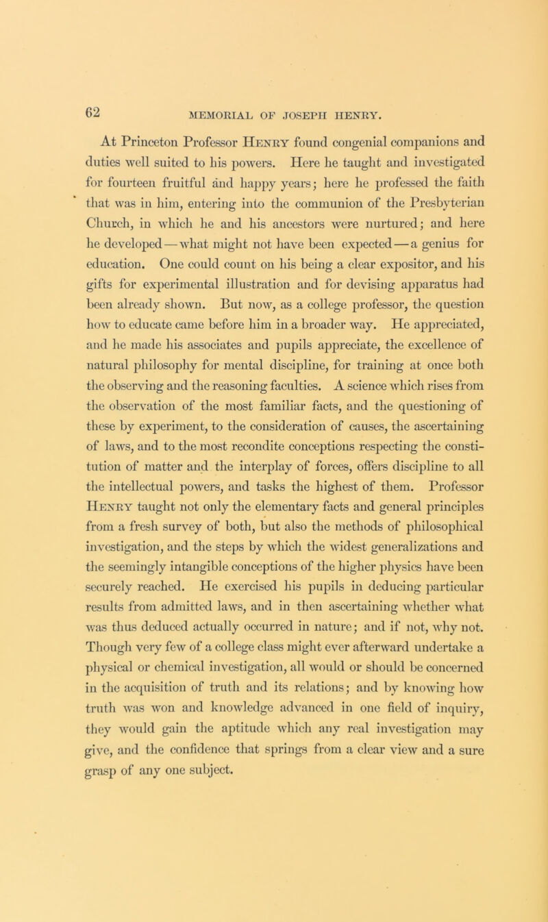 At Princeton Professor Henry found congenial companions and duties well suited to his jjowers. Here he taught and investigated for fourteen fruitful and happy years; here he professed the faith that was in him, entering into the communion of the Presbyterian Church, in which he and his ancestors were nurtured; and here he developed — what might not have been expected — a genius for education. One could count on his being a clear expositor, and his gifts for experimental illustration and for devising apparatus had been already shown. But now, as a college professor, the question how to educate came before him in a broader way. He appreciated, and he made his associates and pupils appreciate, the excellence of natural philosophy for mental discipline, for training at once both the observing and the reasoning faculties. A science which rises from the observation of the most familiar facts, and the questioning of these by experiment, to the consideration of causes, the ascertaining of laws, and to the most recondite conceptions respecting the consti- tution of matter and the inter^ilay of forces, offers discipline to all the intellectual powers, and tasks the highest of them. Professor Henry taught not only the elementary facts and general principles from a fresh survey of both, but also the methods of philosophical investigation, and the steps by which the widest generalizations and the seemingly intangible conceptions of the higher physics have been securely reached. He exercised his pupils in deducing particular results from admitted laws, and in then ascertaining whether what was thus deduced actually occurred in nature; and if not, why not. Though very few of a college class might ever afterward undertake a physical or chemical investigation, all would or should be concerned in the acquisition of truth and its relations; and by knowing how truth was won and knowledge advanced in one field of inquiry, they would gain the aptitude which any real investigation may give, and the confidence that springs from a clear view and a sure grasp of any one subject.