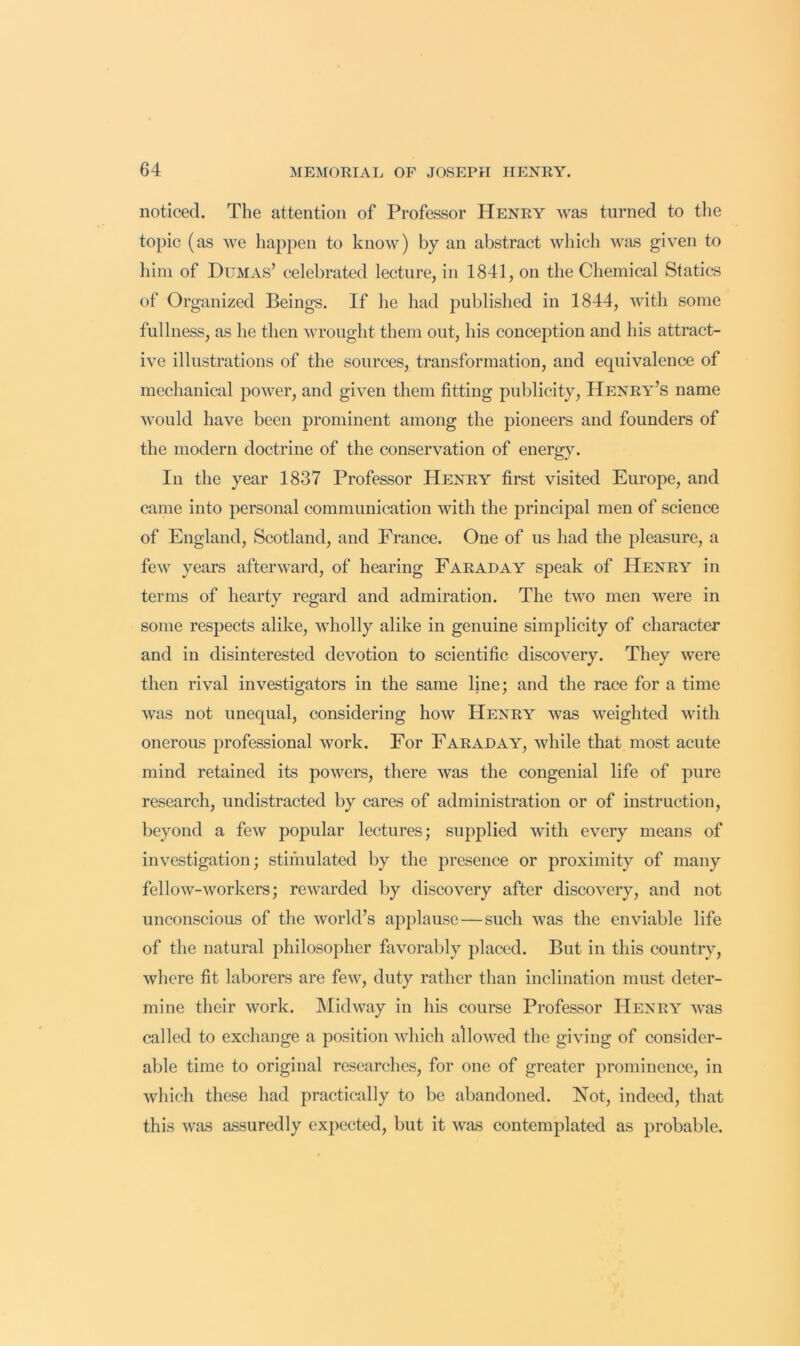 noticed. The attention of Professor Henry was turned to the topic (as we happen to know) by an abstract which was given to liim of Dumas’ celebrated lecture, in 1841, on the Chemical Statics of Organized Beings. If he had published in 1844, with some fullness, as he then wrought them out, his conception and his attract- ive illustrations of the sources, transformation, and equivalence of mechanical power, and given them fitting publicity, Henry’s name would have been prominent among the pioneers and founders of the modern doctrine of the conservation of energy. In the year 1837 Professor Henry first visited Europe, and came into personal communication with the principal men of science of England, Scotland, and France. One of us had the pleasure, a few years afterward, of hearing Faraday speak of Henry in terms of hearty regard and admiration. The two men were in some respects alike, wholly alike in genuine simplicity of character and in disinterested devotion to scientific discovery. They were then rival investigators in the same line; and the race for a time was not unequal, considering how Henry was weighted with onerous professional work. For Faraday, while that most acute mind retained its powers, there was the congenial life of pure research, undistracted by cares of administration or of instruction, beyond a few popular lectures; supplied with every means of investigation; stimulated by the presence or proximity of many fellow-workers; rewarded by discovery after discovery, and not unconscious of the world’s applause—such was the enviable life of the natural philosopher favorably placed. But in this country, where fit laborers are few, duty rather than inclination must deter- mine their work. Midway in his course Professor Henry was called to exchange a position which allowed the giving of consider- able time to original researches, for one of greater prominence, in which these had practically to be abandoned. Not, indeed, that this was a.ssuredly expected, but it was contemplated as probable.