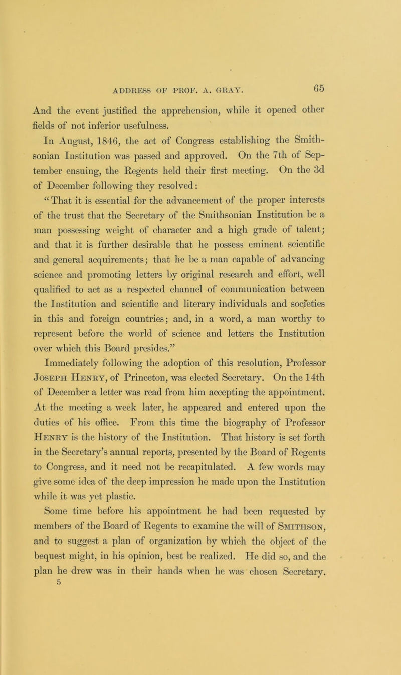 And the event justified the apprehension, while it opened other fields of not inferior usefulness. In August, 1846, the aet of Congress establishing the Smith- sonian Institution was passed and approved. On the 7th of Sep- tember ensuing, the Regents held their first meeting. On the 3d of December following they resolved: “ That it is essential for the advancement of the proper interests of the trust that the Secretary of the Smithsonian Institution be a man possessing weight of character and a high grade of talent; and that it is further desirable that he possess eminent scientific and general acquirements; that he be a man capable of advancing science and promoting letters by original research and effort, well qualified to act as a respected channel of communication between the Institution and scientific and literary individuals and societies in this and foreign countries; and, in a word, a man worthy to rej)resent before the world of science and letters the Institution over which this Board presides.” Immediately following the adoption of this resolution. Professor Joseph Henry, of Princeton, was elected Secretary. On the 14th of December a letter was read from him accepting the appointment. At the meeting a week later, he appeared and entered upon the duties of his office. From this time the biography of Professor Henry is the history of the Institution. That history is set forth in the Secretary’s annual reports, presented by the Board of Regents to Congress, and it need not be recapitulated. A few words may give some idea of the deep impression he made upon the Institution while it was yet plastic. Some time before his appointment he had been requested by members of the Board of Regents to examine the will of Smithson, and to suggest a plan of organization by which the object of the bequest might, in his opinion, best be realized. He did so, and the plan he drew was in their hands when he was chosen Secretary. 5