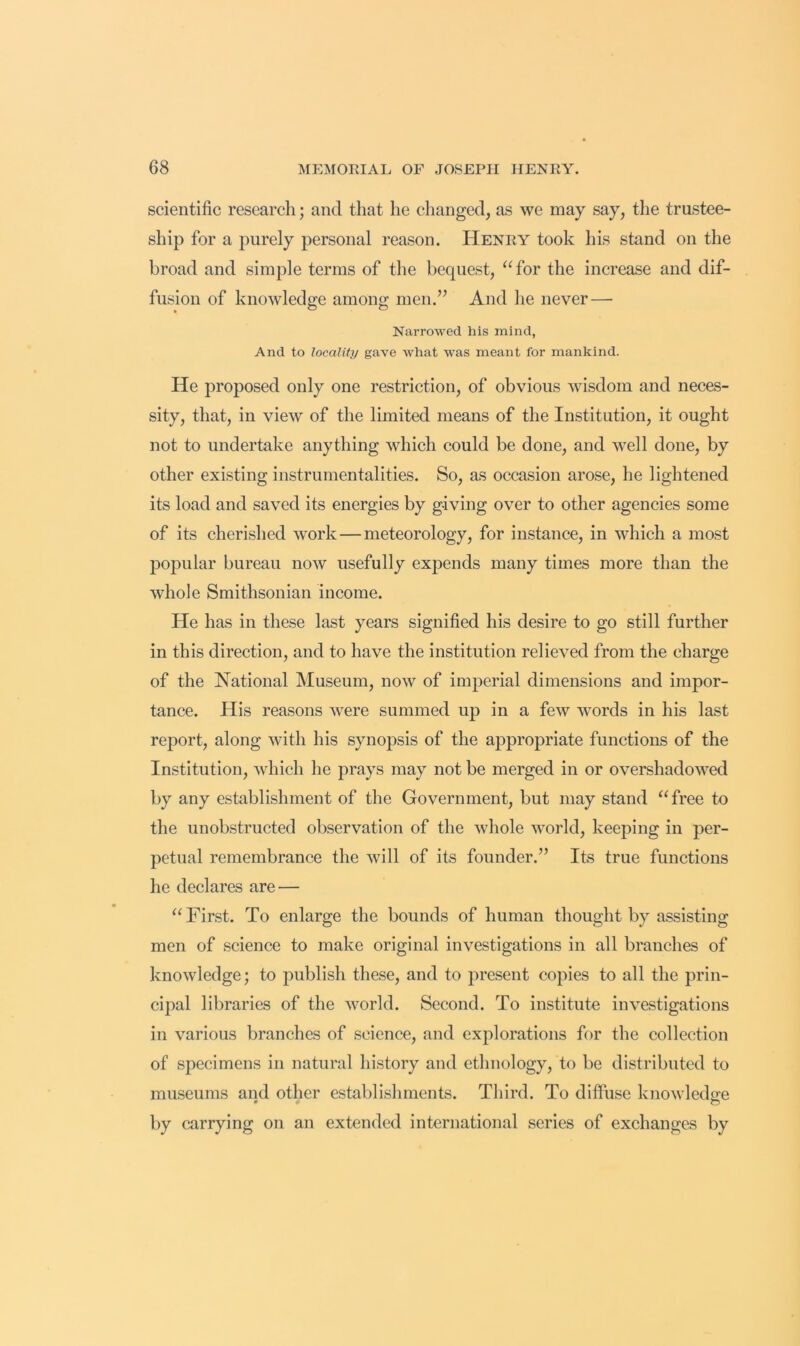 scientific research; and that he clianged, as we may say, the trustee- ship for a purely personal reason. Henry took his stand on the broad and simple terms of the bequest, “for the increase and dif- fusion of knowlede:e among; men.” And he never— Narrowed his mind, And to locality gave what was meant for mankind. He proposed only one restriction, of obvious wisdom and neces- sity, that, in view of the limited means of the Institution, it ought not to undertake anything which could be done, and \vell done, by other existing instrumentalities. So, as occasion arose, he lightened its load and saved its energies by giving over to other agencies some of its cherished work—meteorology, for instance, in which a most popular bureau now usefully expends many times more than the whole Smithsonian income. He has in these last years signified his desire to go still further in this direction, and to have the institution relieved from the charge of the National Museum, now of imperial dimensions and impor- tance. His reasons were summed up in a few words in his last report, along with his synopsis of the appropriate functions of the Institution, which he prays may not be merged in or overshadowed by any establishment of the Government, but may stand “free to the unobstructed observation of the whole world, keeping in per- petual remembrance the will of its founder.” Its true functions he declares are — “First. To enlarge the bounds of human thought by assisting men of science to make original investigations in all branches of knowledge; to publish these, and to present copies to all the prin- cipal libraries of the world. Second. To institute investigations in various branches of science, and explorations for the collection of specimens in natural history and ethnology, to be distributed to museums and other establishments. Third. To diffuse knowledg;e by carrying on an extended international series of exchanges by