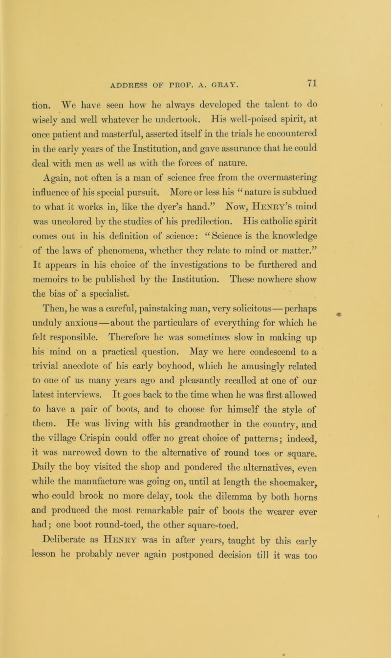 tion. \¥e have seen how he always developed the talent to do wisely and well whatever he undertook. His well-poised spirit, at once patient and masterful, asserted itself in the trials he encountered in the early years of the Institution, and gave assurance that he could deal with men as well as with the forces of nature. Again, not often is a man of science free from the overmastering influence of his special pursuit. More or less his “ nature is subdued to what it works in, like the dyer’s hand.” Now, Henry’s mind was uncolored by the studies of his predilection. His catholic spirit comes out in his definition of science: Science is the knowledge of the laws of phenomena, whether they relate to mind or matter.” It appears in his choice of the investigations to be furthered and memoirs to be published by the Institution. These nowhere show the bias of a specialist. Then, he was a careful, painstaking man, very solicitous—perhaps unduly anxious — about the particulars of everything for which he felt responsible. Therefore he was sometimes slow in making up his mind on a practical question. May we here condescend to a trivial anecdote of his early boyhood, Avhich he amusingly related to one of us many years ago and j^leasantly recalled at one of our latest interviews. It goes back to the time when he was first allowed to have a pair of boots, and to choose for himself the style of them. He was living with his grandmother in the country, and the village Crispin could ofier no great choiee of patterns; indeed, it was narrowed down to the alternative of round toes or square. Daily the boy visited the shop and pondered the alternatives, even Avhile the manufacture was going on, until at length the shoemaker, who could brook no more delay, took the dilemma by both horns and produced the most remarkable pair of boots the wearer ever had; one boot round-toed, the other square-toed. Deliberate as Henry was in after years, taught by this early lesson he probably never again postponed decision till it was too