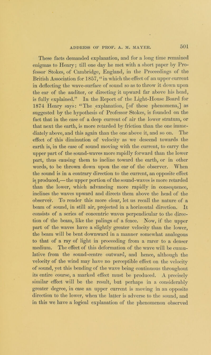 These facts demanded explanation, and for a long time remained enigmas to Henry; till one day he met with a short paper by Pro- fessor Stokes, of Cambridge, England, in the Proceedings of the British Association for 1857, “ in which the effect of an upper current in deflecting the wave-surface of sound so as to throw it down uj)on the ear of the auditor, or directing it upward far above his head, is fully explained.” In the Report of the Light-House Board for 1874 Henry says: ‘^The explanation, [of these phenomena,] as suggested by the hypothesis of Professor Stokes, is founded on the fact that in the case of a deep current of air the lower stratum, or that next the earth, is more retarded by friction than the one imme- diately above, and this again than the one above it, and so on. The effect of this diminution of velocity as we descend towards the earth is, in the case of sound moving with the current, to carry the upper part of the sound-waves more rapidly forward than the lower part, thus causing them to incline toward the earth, or in other words, to be thrown down upon the ear of the observer. When the sound is in a contrary direction to the current, an opposite effect is produced,—the upper portion of the sound-waves is more retarded than the lower, which advancing more rapidly in consequence, inclines the waves upward and directs them above the head of the observer. To render this more clear, let us recall the nature of a beam of sound, in still air, projected in a horizontal direction. It consists of a series of concentric waves perpendicular to the direc- tion of the beam, like the palings of a fence. Now, if the upper j)art of the waves have a slightly greater velocity than the lower, the beam will be bent downward in a manner somewhat analogous to that of a ray of light in proceeding from a rarer to a denser medium. The effect of this deformation of the wave will be cumu- lative from the sound-centre outward, and hence, although the velocity of the wind may have no perceptible effect on the velocity of sound, yet this bending of the wave being continuous throughout its entire course, a marked effect must be produced. A precisely similar effect will be the result, but perhaps in a considerably greater degree, in case an upper current is moving in an opposite direction to the lower, when the latter is adverse to the sound, and in this we have a logieal explanation of the phenomenon observed