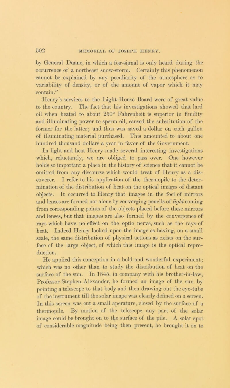 by General Duane, in wliich a fog-signal is only heard during the occurrenee of a northeast snow-storm. Certainly this phenomenon cannot be explained by any jieculiarity of the atmosphere as to variability of density, or of the amount of vapor which it may contain.” Henry’s services to the Light-House Board were of great value to the country. The fact that his investigations showed that lard oil when heated to about 250° Fahrenheit is superior in fluidity and illuminating power to sperm oil, caused the substitution of the former for the latter; and thus was saved a dollar on each gallon of illuminating material purchased. This amounted to about one hundred thousand dollars a year in favor of the Government. In light and heat Henry made several interesting investigations which, reluctantly, we are obliged to pass over. One however holds so important a place in the history of science that it cannot be omitted from any discourse which would treat of Henry as a dis- coverer. I refer to his application of the thermopile to the deter- mination of the distribution of heat on the optical images of distant objects. It occurred to Henry that images in the foci of mirrors and lenses are formed not alone by converging pencils of light coming from corresponding points of the objects placed before these mirrors and lenses, but that images are also formed by the convergence of rays which have no effect on the optic nerve, such as the rays of heat. Indeed Henry looked upon the image as having, on a small scale, the same distribution of physical actions as exists on the sur- face of the large object, of which this image is the optical repro- duction. He applied this conception in a bold and wonderful experiment; which was no other than to study the distribution of heat on the surface of the sun. In 1845, in company with his brother-in-law. Professor Stephen Alexander, he formed an image of the sun by pointing a telescope to that body and then drawing out the eye-tube of the instrument till the solar image was clearly defined on a screen. In this screen was cut a small aperature, closed by the surface of a thermopile. By motion of the telescope any part of the solar image could be brought on to the surface of the pile. A solar spot of considerable magnitude being then present, he brought it on to