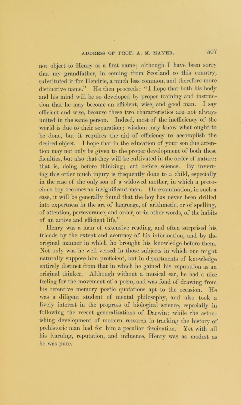 not object to Henry as a first name; although I have been sorry that my grandfather, in coming from Scotland to this country, substituted it for Hendrie, a much less common, and therefore more distinctive name.’’ Pie then proceeds: “ I hope that both his body and his mind will be so developed by proper training and instruc- tion that he may become an efficient, wise, and good man. I say efficient and wise, because these two characteristics are not always united in the same person. Indeed, most of the inefficiency of the world is due to their separation; wisdom may know what ought to be done, but it requires the aid of efficiency to accomj^lish the desired object. I hope that in the education of your son due atten- tion may not only be given to the proper development of both these faculties, but also that they will be cultivated in the order of nature: that is, doing before thinking; art before science. By invert- ing this order much injury is frequently done to a child, especially in the case of the only son of a widowed mother, in which a preco- cious boy becomes an insignificant man. On examination, in such a case, it will be generally found that the boy has never been drilled into expertness in the art of language, of arithmetic, or of spelling, of attention, perseverance, and order, or in other words, of the habits of an active and efficient life.” Henry was a man of extensive reading, and often surprised his friends by the extent and accuracy of his information, and by the original manner in which he brought his knowledge before them. Not only was he well versed in those subjects in which one might naturally suppose him proficient, but in departments of knowledge entirely distinct from that in which he gained his reputation as an original thinker. Although without a musical ear, he had a nice feeling for the movement of a poem, and was fond of drawing from his retentive memory poetic quotations apt to the occasion. He was a. diligent student of mental philosophy, and also took a lively interest in the progress of biological science, especially in following the recent generalizations of Darwin; while the aston- ishing development of modern research in tracking the history of prehistoric man had for him a peculiar fascination. Yet with all his learning, reputation, and influence, Henry was as modest as he was pure.
