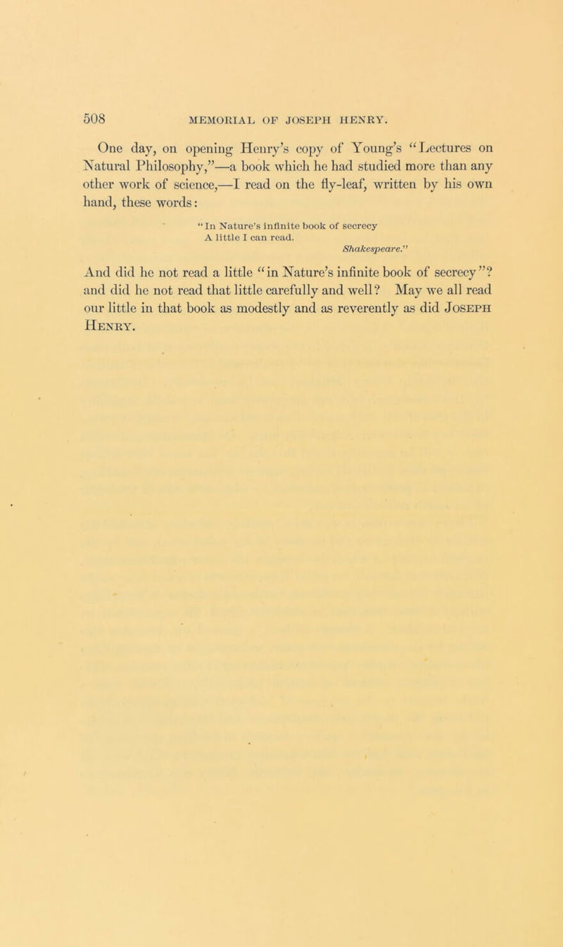 One day, on opening Henry’s copy of Young’s ^Hiectures on Natural Philosophy,”—a book which he had studied more tlian any other work of science,—I read on the fly-leaf, written by his own hand, these words: “In Nature’s infinite book of secrecy A little I can read. Shakespeare. And did he not read a little “in Nature’s infinite book of secrecy”? and did he not read that little carefully and well? May we all read our little in that book as modestly and as reverently as did Joseph Henry.