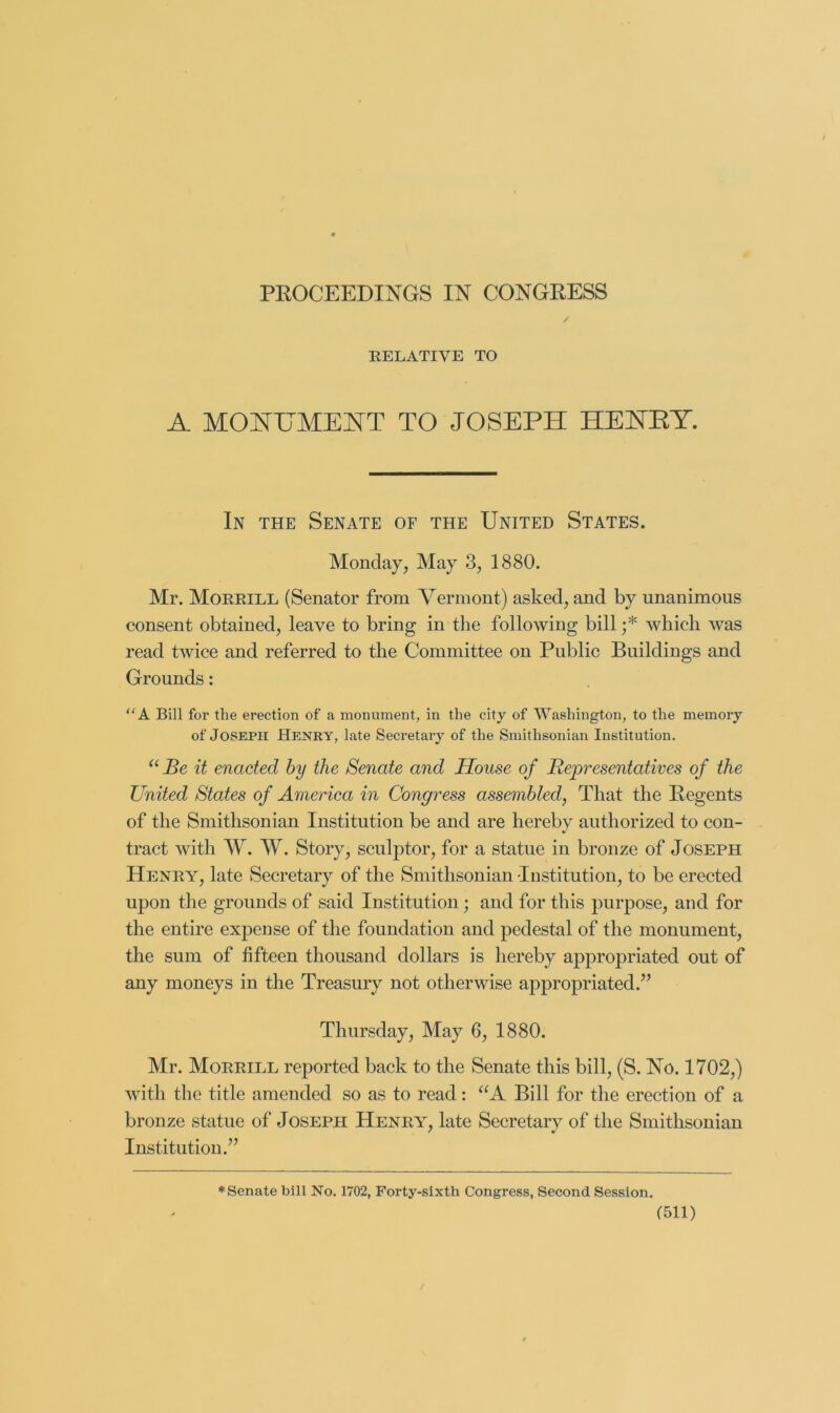 PROCEEDINGS IN CONGRESS EELATIVE TO A MONUMEI^T TO JOSEPH HENTEY. In the Senate of the United States. Monday, May 3, 1880. Mr. Moeeill (Senator from Vermont) asked, and by unanimous consent obtained, leave to bring in the following bill ;* which was read twice and referred to the Committee on Public Buildings and Grounds: A Bill for the erection of a monument, in the city of Washington, to the memory of Joseph Henry, late Secretary of the Smithsonian Institution. Be it enacted by the Senate and House of Representatives of the United States of America in Congress assembled, That the Regents of the Smithsonian Institution be and are hereby authorized to con- tract with W. W. Story, sculptor, for a statue in bronze of Joseph Heney, late Secretary of the Smithsonian Institution, to be erected upon the grounds of said Institution; and for this purpose, and for the entire expense of the foundation and pedestal of the monument, the sum of fifteen thousand dollars is hereby appropriated out of any moneys in the Treasury not otherwise appropriated.” Thursday, May 6, 1880. Mr. Moeeill reported back to the Senate this bill, (S. No. 1702,) with the title amended so as to read: Bill for the erection of a bronze statue of Joseph Heney, late Secretary of the Smithsonian Institution.” * Senate bill No. 1702, Forty-sixth Congress, Second Session. f511)