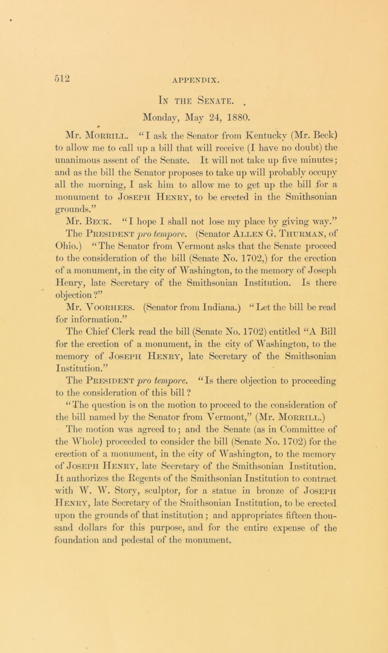 In the Senate. Monday, May 24, 1880. 0 ]\Ir. Morrill. “I ask the Senator from Kentucky (Mr. Beck) to allow me to call up a bill that will receive (I have no doubt) the unanimous assent of the Senate. It will not take up five minutes; and as the bill the Senator proposes to take up will probably occupy all the morning, I ask him to allow me to get uj) the bill for a monument to Joseph Henry, to be erected in the Smithsonian grounds.” ]\Ir. Beck. “ I hope I shall not lose my place by giving way.” The President pro tempore. (Senator Allen G. Thurman, of Ohio.) “The Senator from Vermont asks that the Senate proceed to the consideration of the bill (Senate No. 1702,) for the erection of a monument, in the city of Washington, to the memory of Joseph Henry, late Secretary of the Smithsonian Institution. Is there objection ?” Mr. Voorhees. (Senator from Indiana.) “Let the bill be read for information.” The Chief Clerk read the bill (Senate No. 1702) entitled “A Bill for the erection of a monument, in the city of Washington, to the memory of Joseph Henry, late Secretary of the Smithsonian Institution.” The Presidentp7’o tempore. “Is there objection to proceeding to the consideration of this bill ? “The (question is on the motion to proceed to the consideration of the bill named by the Senator from Vermont,” (Mr. Morrill.) The motion was agreed to; and the Senate (as in Committee of the Whole) proceeded to consider the bill (Senate No. 1702) for the erection of a monument, in the city of Washington, to the memory of Joseph Henry, late Secretary of the Smithsonian Institution. It authorizes the Regents of the Smithsonian Institution to contract with W. W. Story, sculptor, for a statue in bronze of Joseph Henry, late Secretary of the Smithsonian Institution, to be erected upon the grounds of that institution ; and appropriates fifteen thou- sand dollars for this purpose, and for the entire exjicnse of the foundation and pedestal of the monument.