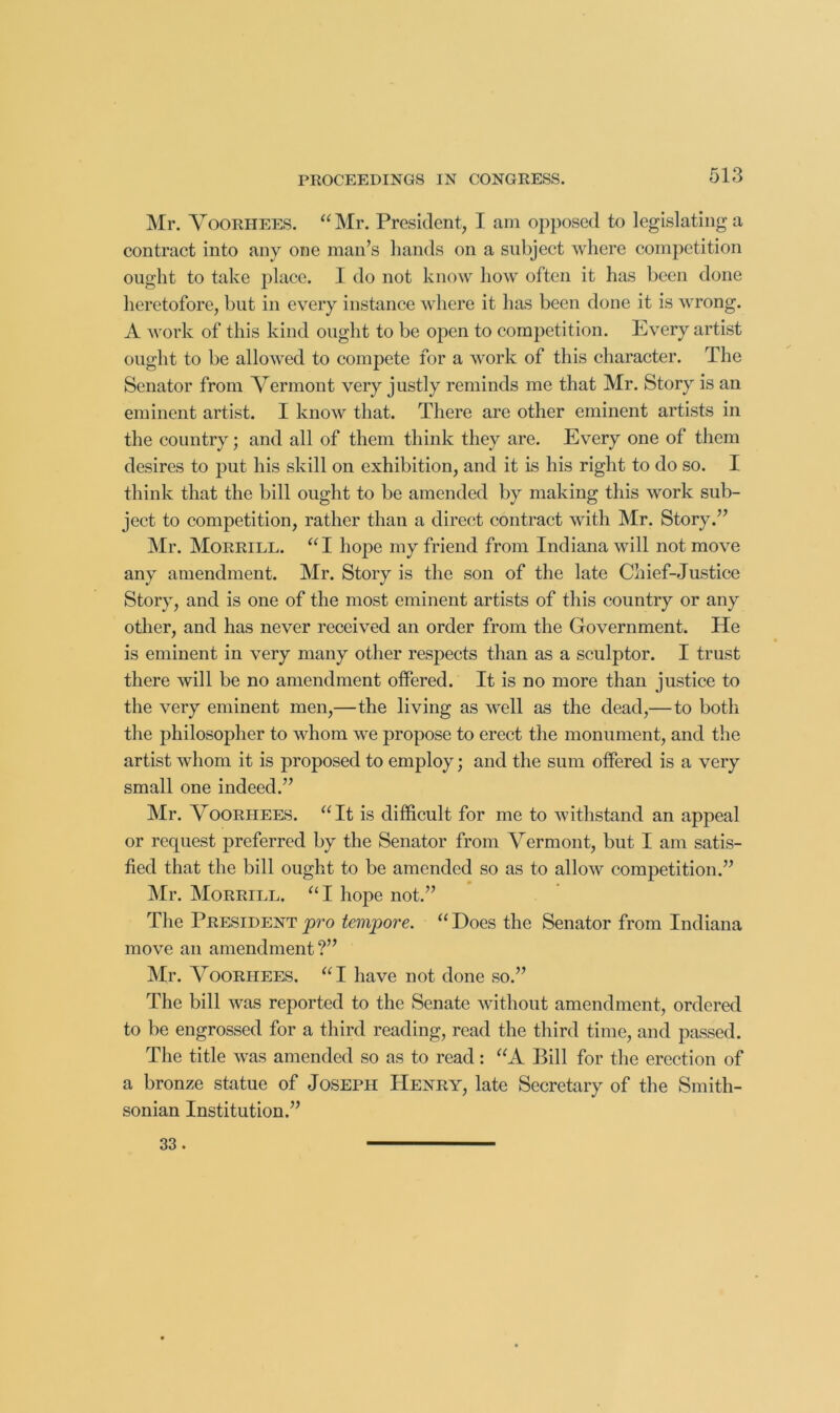 Mr. Yoorhees. “Mr. President, I am opposed to legislating a contract into any one man’s hands on a subject where competition ought to take place. I do not know how often it has been done heretofore, but in every instance where it has been done it is wrong. A work of this kind ought to be open to competition. Every artist ought to be allowed to compete for a work of this character. The Senator from Vermont very justly reminds me that Mr. Story is an eminent artist. I know that. There are other eminent artists in the country; and all of them think they are. Every one of them desires to put his skill on exhibition, and it is his right to do so. I think that the bill ought to be amended by making this work sub- ject to competition, rather than a direct contract with Mr. Story.” ]\Ir. Morrill. “ I hope my friend from Indiana will not move any amendment. Mr. Story is the son of the late Chief-Justice Story, and is one of the most eminent artists of this country or any other, and has never received an order from the Government. He is eminent in very many other respects than as a sculptor. I trust there will be no amendment offered. It is no more than justice to the very eminent men,—the living as well as the dead,—to both the philosopher to whom we propose to erect the monument, and the artist whom it is proposed to employ; and the sum offered is a very small one indeed.” Mr. VOORHEES. “ It is difficult for me to withstand an appeal or request preferred by the Senator from Vermont, but I am satis- fied that the bill ought to be amended so as to allow competition.” Mr. Morrill. “ I hope not.” The Presidenty>ro tempore. “Does the Senator from Indiana move an amendment ?” Mr. VooRHEES. “I have not done so.” The bill was reported to the Senate without amendment, ordered to he engrossed for a third reading, read the third time, and passed. The title was amended so as to read: “A Bill for the erection of a bronze statue of Joseph Henry, late Secretary of the Smith- sonian Institution.” 33.
