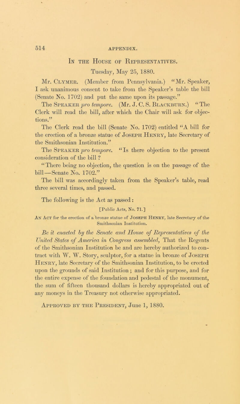 In the House of Representatives. Tuesday, May 25, 1880. Mr. Clymer. (Member from Pennsylvania.) “Mr. Speaker, I ask unanimous consent to take from the Speaker’s table the bill (Senate No. 1702) and put the same upon its passage.” The Speaker pro tempore. (Mr. J. C. S. Blackburn.) “ The Clerk will read the bill, after which the Chair will ask for objec- tions.” The Clerk read the bill (Senate No. 1702) entitled “A bill for the erection of a bronze statue of Joseph Henry, late Secretary of the Smithsonian Institution.” The Speaker jwo Tampere. “Is there objection to the present consideration of the bill ? “ There being no objection, the question is on the passage of the- bill — Senate No. 1702.” The bill was accordingly taken from the Speaker’s table, read three several times, and passed. The following is the Act as passed: [Public Acts, No. 71.] An Act for the erection of a bronze statue of JOSEPH Henry, late Secretary of the Smithsonian Institution. Be it enacted by the Senate and House of Representatives of the United States of America in Congress assembled, That the Regents of the Smithsonian Institution be and are hereby authorized to con- tract with W. W. Story, sculptor, for a statue in bronze of Joseph Henry, late Secretary of the Smithsonian Institution, to be erected upon the grounds of said Institution ; and for this purpose, and for the entire expense of the foundation and pedestal of the monument, the sum of fifteen thousand dollars is hereby apjiropriated out of any moneys in the Treasury not otherwise appropriated. Approved by the President, June 1, 1880.