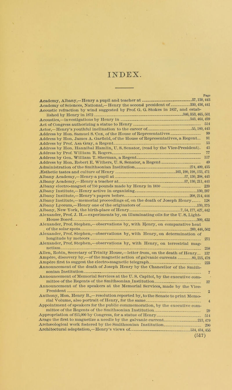 Il^DEX. Pago Academy, Albany,—Henry a pupil and teacher at 67,130,443 Academy of Sciences, National,—Henry the second president of 330,436,441 Acoustic refraction by wind suggested by Prof. G. G. Stokes in 1857, and estab- lished by Henry in 1872 346,853,465,501 Acoustics,—investigations by Henry in 343.464,490 Act of Congress authorizing a statue to Henry 514 Actor,—Henry’s youthful inclination to the career of 55,180,443 Address by Hon. Samuel S. Cox, of the House of Representatives 99 Address by Hon. James A. Garfield, of the House of Representatives, a Regent— 91 Address by Prof. Asa Gray, a Regent 53 Address by Hon. Hannibal Hamlin, U. S. Senator, (read by the Vice-President)- 43 Address by Prof. William B. Rogers 77 Address by Gen. William T. Sherman, a Regent 117 Address by Hon. Robert E. Withers, U. S. Senator, a Regent 49 Administration of the Smithsonian Institution 274,409,435 .Esthetic tastes and culture of Henry 103,190,198,333,471 Albany Academy,—Henry-a pupil at 57,130,208,443 Albany Academy,—Henry a teacher at 57,130,211,443 Albany electro-magnet of 750 pounds made by Henry in 1830 220 Albany Institute,—Henry active in organizing 130,207 Albany Institute,— Henry’s papers before 208,214,444 Albany Institute,—memorial proceedings of, on the death of Joseph Henry 128 Albany Lyceum,—Henry one of the originators of 130,375 Albany, New York, the birth-place of Henry 7,54,177,427,442 Alexander, Prof. J. H.— experiments by, on illuminating oils for the U. S. Light- House Boa rd 309,422 Alexander, Prof. Stephen,—observations by, with Henry, on comparative heat ^ of the solar spots 269,448,502 Alexander, Prof. Stephen,—observations by, with Henry, on determination of longitude by meteors 271 Alexander, Prof. Stephen,—observations by, with Henry, on terrestrial mag- netism 258 Allen, Robin, Secretary of Trinity House,—letter from, on the death of Henry— 137 AmpOre, discovery by,—of the magnetic action of galvanic currents 80,215,478 AmpOre first to suggest the electro-magnetic telegraph 223 Announcement of the death of Joseph Henry by the Chancellor of the Smith- sonian Institution 7 Announcement of Memorial Services at the U. S. Capitol, by the executive com- mittee of the Regents of the Smithsonian^Institution 37 Announcement of the speakers at the Memorial Services, made by the Vice- President 2 Anthony, Hon. Henry B.,— resolution reported by, to the Senate to print Memo- rial Volume, also portrait of Henry, for the same 4 Appointment of speakers for the public commemoration, by the executive com- mittee of the Regents of the Smithsonian Institution 29 Appropriation ofifl5,000 by Congress, for a statue of Henry 514 Arago the first to magnetize a needle by the galvanic current 213,479 Arciiseological work fostered by the Smithsonian Institution 290 Architectural adaptation,— Henry’s views of 334,434 455