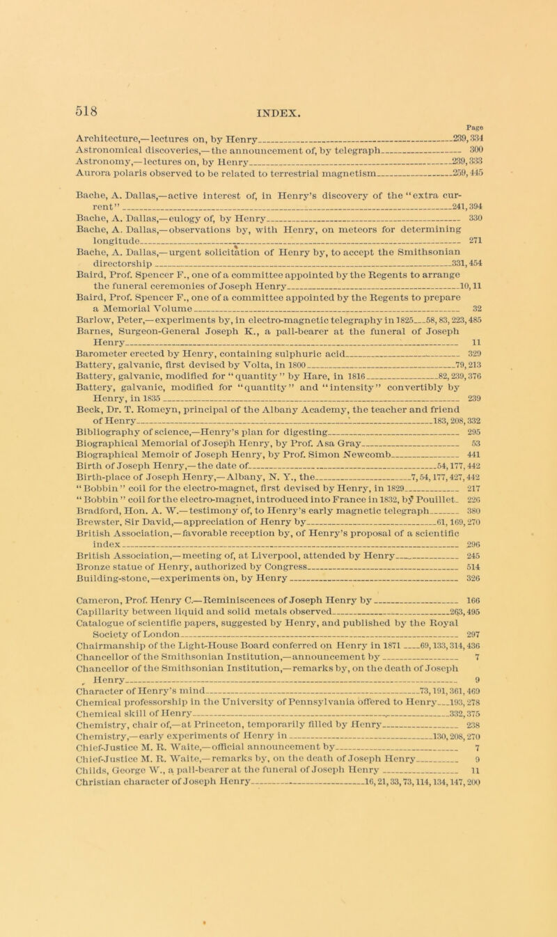 Pago Architecture,—lectures on, by Henry 239,3^14 Astronomical discoveries,— the announcement of, by telegraph 300 Astronomy,—lectures on, by Henry 239,333 Aurora polaris observed to be related to terrestrial magnetism 2.59,445 Bache, A. Dallas,—active interest of, in Henry’s discovery of the “extra cur- rent’’ 241,394 Bache, A. Dallas,— eulogy of, by Henry 330 Bache, A. Dallas,— observations by, with Henry, on meteors for determining longitude 271 Bache, A. Dallas,— urgent solicitation of Henry by, to accept the Smithsonian directorship 331,454 Baird, Prof. Spencer F., one of a committee appointed by the Regents to arrange the funei’al ceremonies of Joseph Henry 10,11 Baird, Prof. Spencer F., one of a committee appointed by the Regents to prepare a Memorial Volume 32 Barlow, Peter,—experiments by, in electro-magnetic telegraphy in 1825 58,83,223,485 Barnes, Surgeon-General Joseph K., a pall-bearer at the funeral of Joseph Henry 11 Barometer erected by Henry, containing sulphuric acid . 329 Battery, galvanic, first devised by Volta, in 1800 79,213 Battery, galvanic, modified for “quantity” by Hare, in 1816 82,239,376 Battery, galvanic, modified for “quantity” and “intensity” convertibly by Plenry, in 1835 239 Beck, Dr. T. Romeyn, principal of the Albany Academy, the teacher and friend of Henry 1 183,208,332 Bibliography of science,—Henry’s plan for digesting 295 Biographical Memorial of Joseph Henry, by Prof. Asa Gray 53 Biographical Memoir of Joseph Henrj% by Prof. Simon Newcomb 441 Birth of Joseph Henry,— the date of 54,177,442 Birth-place of Joseph Henry,—Albany, N. Y., the 7,54,177,427,442 “ Bobbin ” coil for the electro-magnet, first devised by Henry, in 1829 217 “ Bobbin ” coil for the electro-magnet, introduced into France in 1832, by Pouillet. 226 Bradford, Hon. A. W.— testimony of, to Henry’s early magnetic telegraph 380 Brewster, Sir David,—appreciation of Henry by 61,169,270 British Association,—favorable reception by, of Henry’s proposal of a scientific index 296 British Association,— meeting of, at Liverpool, attended by Henry 245 Bronze statue of Henry, authorized by Congress 514 Building-stone,—experiments on, by Henry 326 Cameron, Prof. Henry C.—Reminiscences of Joseph Henry by 166 Capillarity between liquid and solid metals observed 263,495 Catalogue of scientific papers, suggested by Henry, and published by the Royal Society of London 297 Chairmanship of the Light-House Board conferred on Henrj' in 1871 69,133,314,436 Chancellor of the Smithsonian Institution,— announcement by 7 Chancellor of the Smithsonian Institution,— remarks by, on the death of Joseph Henry 9 Character of Henry’s mind 73,191,361,469 Chemical professorship in the University of Pennsylvania blTered to Henry___193,278 Chemical skill of Henry 332,375 Chemistry, chair of,—at Princeton, temporarily filled by Henry 238 Chemistry,—early experiments of Henry in 130,208,270 Chief-Justice M. R. Waite,—official announcement by 7 Chief-Justice M. R. Waite,—remarks by, on the death of Joseph Henry 9 Childs, George W., a pall-bearcr at the funeral of Joseph Henry ii Christian character of Joseph Henry * 16,21,33,73,114,134,147,200