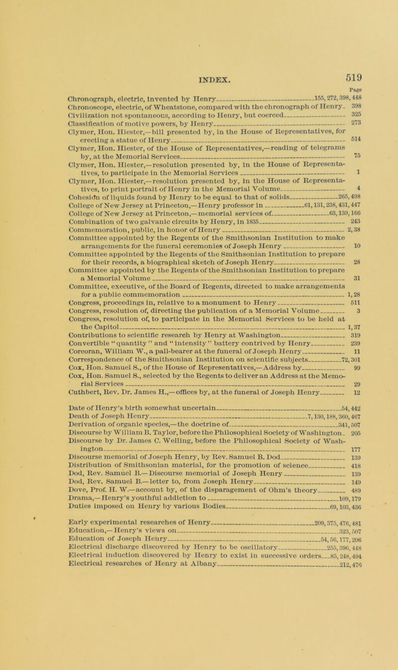 Pago Chronograph, electric, Invented by Henry 155,272,398,448 Chronoscope, electric, of Wheatstone, compared with the chronograph of Henry. 398 Civilization not spontaneous, according to Henry, but coerced 325 Classification of motive powers, by Henry 273 Clymer, Hon. Hiester,—bill presented by, in the House of Representatives, for erecting a statue of Henry 514 Clymer, Hon. Hiester, of the House of Representatives,—reading of telegrams by, at the Memorial Services 75 Cl5'mer, Hon. Hiester,—resolution presented by, in the House of Representa- tives, to participate in the Memorial Services 1 Clymer, Hon. Hiester,—resolution presented by, in the House of Representor- tives, to print portrait of Henry in the Memorial Volume 4 Cohesidn of liquids found by Henry to be equal to that of solids 265,498 College ofNew Jersey at Princeton,—Henry professor in 61,131,238,431,447 College ofNew Jersey at Princeton,—memorial services of 63,139,166 Combination of two galvanic circuits by Henry, in 1835 243 Commemoration, public, in honor of Henry 2,38 Committee appointed by the Regents of the Smithsonian Institution to make arrangements for the funeral ceremonies of Joseph Henry 10 Committee appointed by the Regents of the Smithsonian Institution to prepare for their records, a biographical sketch of Joseph Henry 28 Committee appointed by the Regents of the Smithsonian Institution to prepare a Memorial Volume 31 Committee, executive, of the Board of Regents, directed to make arrangements for a public commemoration 1,28 Congress, proceedings in, relative to a monument to Henry 511 Congress, resolution of, directing the publication of a Memorial Volume 3 Congress, resolution of, to participate in the Memorial Services to be held at the Capitol 1,37 Contributions to scientific research by Henry at Washington 319 Convertible “ quantity ” and “ intensity ” battery contrived by Henry 239 Corcoran, Wiiliam W., a pall-bearer at the funeral of Joseph Henry 11 Correspondence of the Smithsonian Institution on scientific subjects 72,301 Cox, Hon. Samuel S., of the House of Representatives,—Address by 99 Cox, Hon. Samuel S., selected by the Regents to deliver an Address at the Memo- rial Services 29 Cuthbert, Rev. Dr. James H.,— offices by, at the funeral of Joseph Henry 12 Date of Henry’s birth somewhat uncertain 54,442 Death of Joseph Henry 7,130,188,360,467 Derivation of organic species,—the doctrine of 341,507 Discourse by William B. Taylor, before the Philosophical Society of Washington. 205 Discourse by Dr. James C. Welling, before the Philosophical Society of Wash- ington 177 Discourse memorial of Joseph Henry, by Rev. Samuel B. Dod 139 Distribution of Smithsonian material, for the promotion of science 418 Dod, Rev. Samuel B.— Discourse memorial of .loseph Henry 139 Dod, Rev. Samuel B.— letter to, from Joseph Henry 149 Dove, Prof. H. W.—account by, of the disparagement of Ohm’s theory 489 Drama,— Henry’s youthful addiction to 109,179 Duties imposed on Henry by various Bodies 69,103,436 Early experimental researches of Henry 209,375,476,481 Education,— Henry’s views on 323,507 Education of Joseph Henry 54,56,177,206 Electrical discharge discovered by Henry to be oscillatory 1 255,396,448 Electrical induction discovered by Henry to exist in successive orders 85,248,494 Electrical researches of Henry at Albany 212,476