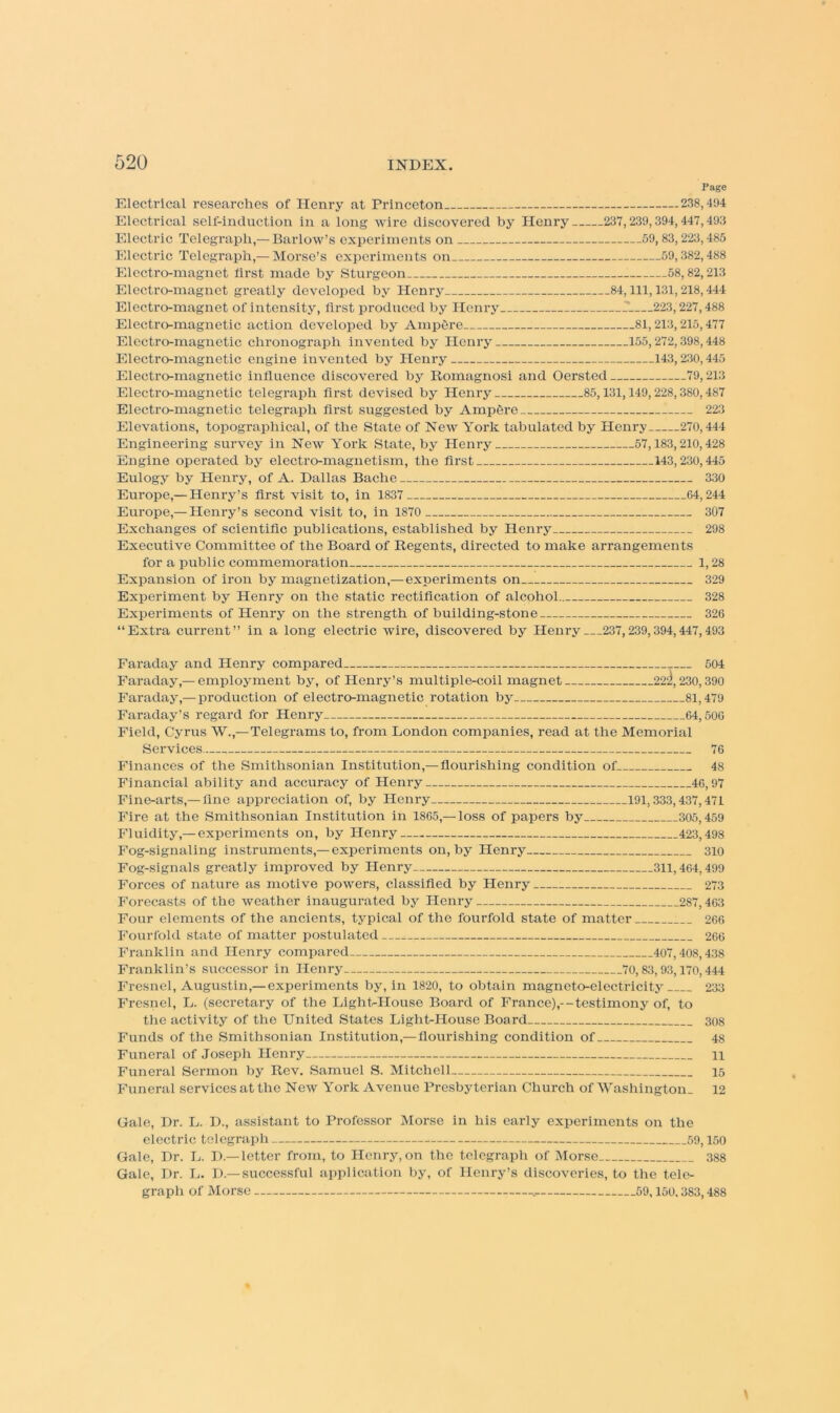 Page Electrical researches of Henry at Princeton 238,494 Electrical self-induction in a long wire discovered by Henry 237,239,394,447,493 Electric Telegraph,— Barlow’s experiments on 59,83,223,485 Electric Telegraph,— Morse’s experiments on 59,382,488 Electro-magnet first made by Sturgeon 58,82,213 Electro-magnet greatly developed by Henry 84,111,131,218,444 Electro-magnet of intensity, flrst produced by Henry 223,227,488 Electro-magnetic action developed by Amp6re 81,213,215,477 Elcctro-magnetic chronograph invented by Henry 155,272,398,448 Electro-magnetic engine invented by Henry 143,230,445 Electro-magnetic influence discovered by Romagnosi a:id Oersted 79,213 Electro-magnetic telegraph flrst devised by Henry 85,131,149,228,380,487 Electro-magnetic telegraph flrst suggested by Ampgre 223 Elevations, topographical, of the State of New York tabulated by Henry 270,444 Engineering survey in New York State, by Henry 57,183,210,428 Engine operated by electro-magnetism, the first 143,230,445 Eulogy by Henry, of A. Dallas Bacbe 330 Europe,— Henry’s flrst visit to, in 1837 64,244 Europe,— Henry’s second visit to, in 1870 307 Exchanges of scientific publications, established by Henry 298 Executive Committee of the Board of Regents, directed to make arrangements for a public commemoration 1,28 Expansion of iron by magnetization,— experiments on 329 Experiment by Henry on the static rectification of alcohoi 328 Experiments of Henry on the strength of building-stone 326 “Extra current” in a long electric wire, discovered by Henry 237,239,394,447,493 Faraday and Henry compared 504 Faraday,—employment by, of Henry’s multiple-coil magnet 22ii, 230,390 Faraday,— production of electro-magnetic rotation by 81,479 Faraday’s regard for Henry 64,500 Field, Cyrus W.,— Telegrams to, from London companies, read at the Memorial Services 76 Finances of the Smithsonian Institution,— flourishing condition of 48 Financial ability and accuracy of Henry 40,97 Fine-arts,— fine appreciation of, by Henry 191,333,437,471 Fire at the Smithsonian Institution in 1865,—loss of papers by 305,459 Fluidity,—experiments on, by Henry 423,498 Fog-signaling instruments,— experiments on, by Henry 310 Fog-signals greatly improved by Henry 311,404,499 Forces of nature as motive powers, classified by Henry 273 Forecasts of the weather inaugurated by Henry 287,403 Four elements of the ancients, typical of the fourfold state of matter 266 Fourfold state of matter postulated 206 Franklin and Henry compared 407,408,438 Franklin’s successor in Henry 70,83,93,170,444 Fresnel, Augustin,— experiments by, in 1820, to obtain magneto-electricity 233 Fresnel, L. (secretary of the Lighbllouse Board of France),—testimony of, to the activity of the United States LighUHouse Board 308 Funds of the Smithsonian Institution,— flourishing condition of 48 Funeral of Joseph Henry 11 Funeral Sermon by Rev. Samuel S. Mitchell 15 Funeral services at the New York Avenue Presbyterian Church of Washington. 12 Gale, Dr. L. D., assistant to Professor Morse in his early experiments on the electric telegraph 59,150 Gale, Dr. L. D.—letter from, to Henry, on the telegraph of Morse 388 Gale, Dr. L. D.—successful application by, of Henry’s discoveries, to the tele- graph of Morse 59,150. 383,488
