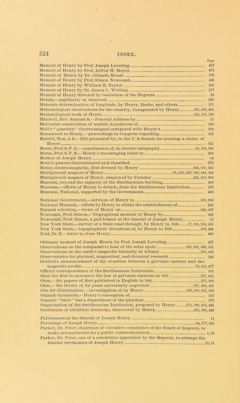 i 524 INDEX. Page Memoir of Henry by Prof. Joseph Lovering 427 Memoir of Henry by Prof. Alfred M. Mayer 475 Memoir of Henry by Dr. Orlando Meads 130 Memoir of Henry by Prof. Simon Newcomb 441 INIemoir of Henry by William B. Taylor 205 INIemoir of Henry by Dr. James C. Welling : 177 Memoir of Henry directed by resolution of the Regents 28 IVIetals,— capillarity of, observed 263 Meteoric determination of longitude, by Henry, Bache, and others 271 INIeteorological observations for the country, inaugurated by Henry 287,435,463 Meteorological work of Henry 212,257,286 Mitchell, Rev. Samuel S.— Funeral Address by 15 Molecular constitution of matter, hypothesis of 266 Moll’s “quantity” electro-magnet compared with Henry’s 220 Monument to Henry,—proceedings in Congress regarding 511 Morrill,Hon. J. S.—Bill presented by, in the U.S. Senate for erecting a statue of Henry 512 Morse, Prof. S. F. B.— experiments of, in .electric telegraphy 50,150,381 Morse, Prof. S. F. B.— Henry's encouraging letter to 384 Mother of Joseph Henry 54 Motive powers discriminated and classified 273 Motor, electro-magnetic, first devised by Henry 143,230,445 Multiple-coil magnet of Henry 85,218,229,390,444,484 Multiple-coil magnet of Henry, employed by Faraday 222,230,390 Museum, beyond the capacity of the Smithsonian building 419 Museum,— efiforts of Henry to detach, from the Smithsonian Institution 283 Museum, National, supported by the Government 460 National Government,— services of Henry to 133,316 National Museum,—efforts by Henry to obtain the establishment of 285 Natural selection,—views of Henry on 342,507 Neivcomb, Prof. Simon,—biographical memoir of Henry by 441 Newcomb,'Prof. Simon, a pall-bearer at the funeral of Joseph Henry ll New York State,— survey of a State road through, by Henry in 1826 57,183,210,428 New York State,— topographical elevations of, by Henry in 1829 270,444 Nott, Dr. E.— letter to, from Henry 409 Obituary memoir of Joseph Henry, by Prof. Joseph Lovering 427 Observations on the comparative heat of the solar spots 269,431,448,502 Observations on the earth’s magnetic intensity at Albany 258,445 Observatories for physical, magnetical, and chemical research 304 Oersted’s announcement of the re-action between a galvanic current and the magnetic needle 79,213,477 Official correspondence of the Smithsonian Institution 301 Ohm the first to announce the law of galvanic currents in 1827 227,430 Ohm,— the papers of, first published in English in 1841 227,490 Ohm,— the theory of, for years universally neglected 227,430,489 Oils for illumination,—investigation of, by Henry 309,319,421,502 Organic dynamics,— Henry’s conception of 335 Organic “ force ” but a department of the physical 273 Organization of the Smithsonian Institution, proposed by Henry 275,399,433,456 Oscillation of electrical discharge, discovered by Henry 255,396,448 Pall-bearers at the funeral of .loseph Henry 11 Parentage of .loseph Henry 54,177,442 Parker, Dr. Peter, chairman of executive committee of the Board of Regents, to make arrangements for a public commemoration 1^28 Parker, Dr. Peter, one of a committee appointed by tlic Regents, to arrange the funeral ceremonies of Joseph Henry 10, ii