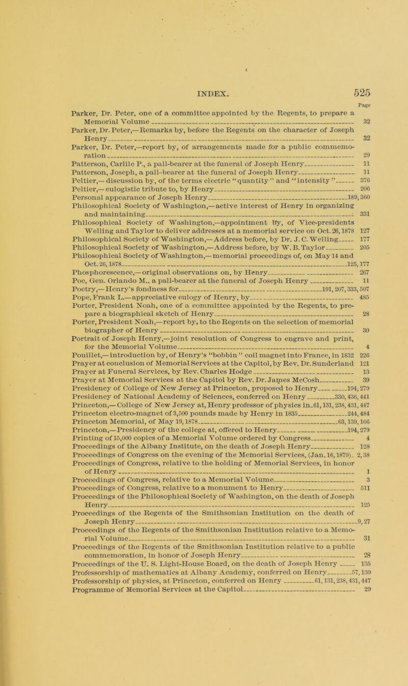 Page Parker, Dr. Peter, one of a committee appointed by the Regents, to prepare a Memorial Volume 32 Parker, Dr. Peter,— Remarks by, before the Regents on the character of Joseph Henry 32 Parker, Dr. Peter,—report by, of arrangements made for a public commemo- ration 29 Patterson, Carlile P., a pall-bearer at the funeral of Joseph Henry 11 Patterson, Joseph, a pall-bearer at the funeral of Joseph Henry 11 Peltier,— discussion by, of the terms electric “ quantity ” and “ intensity ” 37G Peltier,— eulogistic tribute to, by Henry 206 Personal appearance of Joseph Henry 189,360 Philosophical Society of Washington,—active interest of Henry in organizing and maintaining 331 Philosophical Society of Washington,—appointment by, of Vice-presidents Welling and Tayloi’ to deliver addresses at a memorial service on Oct. 26,1878 127 Philosophical Society of Washington,— Address before, by Dr. J. C. Welling 177 Philosophical Society of Washington,—Address before, by W. B. Taylor 205 Philosophical Society of Washington,—memorial proceedings of, on May 14 and Oct. 26,1878 125,177 Phosphorescence,— original observations on, by Henry 2G7 Poe, Gen. Orlando M„ a pall-bearer at the funeral of Joseph Henry 11 Poetry,— Henry’s fondness for 191,207,333,507 Pope, Frank L.—appreciative eulogy of Henry, by 485 Porter, President Noah, one of a committee appointed by the Regents, to pre- pare a biographical sketch of Henry 28 Porter, President Noah,—report by, to the Regents on the selection of memorial biographer of Henry 30 Portrait of Joseph Henry,—joint resolution of Congress to engrave and print, for the Memorial Volume 4 Pouillet,— introduction by, of Henry’s “bobbin” coil magnet into France, in 1832 226 Prayer at conclusion of Memorial Services at the Capitol, by Rev, Dr. Sunderland 121 Prayer at Funeral Services, by Rev. Charles Hodge 13 Prayer at Memorial Services at the Capitol by Rev. Dr. James McCosh 39 Presidency of College of New Jersey at Princeton, proposed to Henry 194,279 Presidency of National Academy of Sciences, conferred on Henry 330,436,441 Princeton,— College of New Jersey at, Henry professor of physics in_61,131,238,431,447 Princeton electro-magnet of 3,500 pounds made by Henry in 1835 244,484 Princeton Memorial, of May 19,1878 63,139,166 Princeton,—Presidency of the college at, offered to Henry 194,279 Printing of 15,000 copies of a Memorial Volume ordered by Congress 4 Proceedings of the Albany Institute, on the death of Joseph Henry 128 Proceedings of Congress on the evening of the IMemorial Services, (Jan. 16,1879). 2,38 Proceedings of Congress, relative to the holding of Memorial Services, in honor of Henry 1 Proceedings of Congress, relative to a Memorial Volume 3 Proceedings of Congress, reiative to a monument to Henry .. 511 Proceedings of the Philosophical Society of Washington, on the death of Joseph Henry 125 Proceedings of the Regents of the Smithsonian Institution on the death of Joseph Henry 9,27 Proceedings of the Regents of the Smithsonian Institution relative to a ISIemo- rial Volume 31 Proceedings of the Regents of the Smithsonian Institution relative to a public commemoration, in honor of Joseph Henry 28 Proceedings of the U. S. Lightrllouse Board, on the death of Joseph Henry 135 Professorship of mathematics at Albany Academy, conferred on Henry 57,130 Professorship of physics, at Princeton, conferred on Henry 01,131,238,431,447 Programme of Memorial Services at the Capitol 29