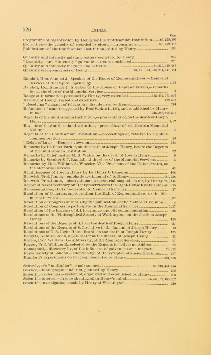 Page Programme of organization by Henry for the Smithsonian Institution CC, 275,399 Projectiles,—the velocity of, recorded by electric chronograph 155,272,448 Publications of the Smithsonian Institution, edited by Henry 293 Quantity and intensity galvanic battery contrived by Henry 239 “ Quantity ” and “ intensity ” galvanic currents considered-- 370 Quantity and intensity magnets and batteries 84,220,429,483 Quantity electro-magnets of Henry 84, 111, 131,218,244,444,4s4 31 28 Randall, Hon. Samuel J., Speaker of the House of Representatives,—Memorial Services at the Capitol, opened by 2,38 Randall, Hon Samuel J., Speaker of the House of Representatives,—remarks by, at the close of the Memorial Services 3 Range of information possessed by Henry, veiy extended 332,437,471,507 Reading of Henry, varied and extensive 192,507 “ Receiving” magnet of telegraphy, first devised by Henry 244 Refraction of sound suggested by Prof. Stokes in 1857, and established by Henry in 1872 346,353,465,501 Regents of the Smithsonian Institution,— proceedings of, on the death of Joseph Henry 9,27 Regents of the Smithsonian Institution,— proceedings of, reiative to a Memorial Volume : Regents of the Smithsonian Institution,—proceedings of, relative to a public commemoration “ Reign of Law,”— Henry’s views on 334 Remarks by Dr. Peter Parker, on the death of Joseph Henry, before the Regents of the Smithsonian Institution 32 Remarks by Chief Justice M. R. Waite, on the death of Joseph Henry 9 Remarks by Speaker S. J. Randall, at the close of the Memorial Services 3 Remarks by Hon. William A. Wheeler, Vice-President of the United States, at the Memorial Services 43 Reminiscences of Joseph Henry by Dr. Henry C. Cameron 166 Renwick, Prof. James,— emphatic testimonial of, to Henry 169,238 Renwick, Prof. James,— observations on terrestrial magnetism for, by Henry_258,445 Report of Naval Secretary onHenry’s services to the Light-House Establisnment 315 Representatives, Hall of,— devoted to Memorial Services 37 Resolution of Congress, appropriating the Hall of Representatives to the Me- morial Services 1,37 Resolution of Congress authorizing the publication of the Memorial Volume 4 Resolution of Congress to participate in the Memorial Services 1,37 Resolution of the Regents of S. I. to arrange a public commemoration 28 Resolutions of the Philosophical Society of Washington, on the death of Joseph Henry 125 Resolutions of the Regents of S. I. on the death of Joseph Henry 27 Resolutions of the Regents of S. I. relative to the funeral of Joseph Henry 10 Resolutions of U. S. Light-House Board, on the death of Joseph Henry 135 Rodgers, Admiral John, a pall-bearer at the funeral of Joseph Henry n Rogers, Prof. William B.—Address by, at the Memorial Services Rogers, Prof. William B., selected by the Regents to deliver an Address Romagnosi,—discovery by, of the influence of galvanism on a magnet 79,213 Royal Society of London,—adoption by, of Henry’s plan of a scientific index 297 Rumford’s experiments on heat supplemented by Henry 321,438 77 29 Schweigger’s “ multiplier ” or galvanometer 82,213,444,480 Science,—bibliographic index of, planned by Henry 295 Scientific exchanges,—system of, organized and established by Henry 298 Scientific interest,—first awakening of, in Henry’s mind 55,56,167,180,207 Scientific investigations made by Henry at Washington 319