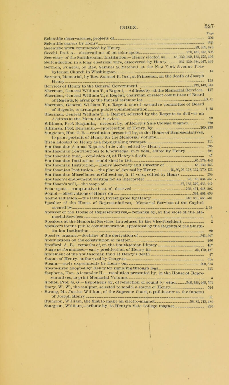 Pago Scientific observatories, projects of Scientific papers by Henry Scientific work commenced by Henry 83,209,470 Secchl, Prof. A.—observations of, on solar spots 270,431,448,503 Secretary of tlie Smithsonian Institution,— Henry elected as 05,132,109,185,275,400 Self-induction in a long electrical wire, discovered by Henry 237,239,394,447,493 Sermon, Funeral, by llev. Samuel S. Mitcliell, at tlie New York Avenue Pres- byterian Church in Washington Sermon, Memorial, by Rev. Samuel B. Dod, at Princeton, on the death of Joseph Henry Services of Henry to the General Government 133,143,310 Sherman, General William T., a Regent,—Address by, at the Memorial Services. 117 Sherman, General William T., a Regent, chairman of select committee of Board of Regents, to arrange the funeral ceremonies 10. H Sherman, General William T., a Regent, one of executive committee of Board of Regents, to arrange a public commemoration 1.28 Sherman, General William T., a Regent, selected by the Regents to deliver an Address at the Memorial Services 29 Silliman, Prof. Benjamin,— account by, of Henry’s Yale College magnet (. 229 Silliman, Prof. Benjamin,— appreciation of Henry, by 1G9,238 Singleton, Hon. O. R.— resolution presented by, to the House of Representatives, to print portrait of Henry for the Memorial Volume 4 Siren adopted by Henry as a fog-signaling trumpet 311 Smithsonian Annual Reports, in 30 vols., edited by Henry 295 Smithsonian Contributions to Knowledge, in 21 vols., edited by Henry 294 Smithsonian fund,— condition of, at Henry’s death 47 Smithsonian Institution established in 1840 65,274,452 Smithsonian Institution,— Henry Secretary and Director of 65,132,453 Smithsonian Institution,— the plan of, devised by Henry 45,60,95,118,132,170,433 Smithsonian Miscellaneous Collections, in 15 vols., edited by Henry 294 Smithson’s endowment waiting for an interpreter 95,186,434,451 Smithson’s will,— the scope of 57,185,399,433,449 Solar spots,— comparative heat of, observed 269,431,448,502 Sound,— observations of Henry on 344,464,499 Sound radiation,— the laws of, investigated by Henry 346,353,465,501 Speaker of the House of Representatives,—Memorial Services at the Capitol opened by . 2,38 Speaker of the House of Representatives,—remarks by, at the close of the Me- morial Services 3 Speakers at the Memorial Services, introduced by the Vice-President 2 Speakers for the public commemoration, appointed by the Regents of the Smith- sonian Institution 29 Species, organic,—doctrine of the derivation of 341,507 Speculations on the constitution of matter 266 Spofford, A. R.— remarks of, on the Smithsonian library 417 Stage performances,—early predilection of Henry for 55,179,427 Statement of the Smithsonian fund at Henry’s death 47 Statue of Henry, authorized by Congress 514 Steam,—early experiments by Henry on 209,375 Steam-siren adopted by Henry for signaling through fogs 311 Stephens, Hon. Alexander H.,—resolution presented by, in the House of Repre- sentatives, to print Memorial Volume 3 Stokes, Prof. G. G.—hypothesis by, of refraction of sound by wind 346,3.55,465,501 Story, W. W., the sculptor, selected to model a statue of Henry 514 Strong, Mr. Justice William, of the Supreme Court, a pall-bearer at the funeral of Joseph Henry 11 Sturgeon, William, the first to make an electro-magnet 68,82,213,480 Sturgeon, William,—tribute by, to Henry’s Yale College magnet 230