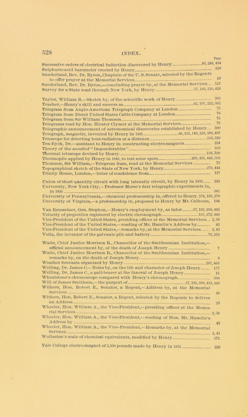 Page Successive orders of electrical Induction discovered bj. Henry 85,248,494 Sulphuric-acid barometer erected by Henry. 329 Sunderland, Rev. Dr. Byron, Chaplain of the U. S. Senate, selected by the Regents to offer prayer at the Memorial Services Sunderland, Rev. Dr. Byron,— concluding prayer by, at the Memorial Services.. 121 Survey for a State road through New York, by Henrj' .57,183,210,428 Taylor, 'William B.— Sketch by, of the scientific work of Henry 205 Teacher,—Henry’s skill and success as 02,197,212,302 Telegram from Anglo-American Telegraph Company at London '^0 Telegram from Direct United States Cable Company at London '^0 Telegram from Sir William Thomson '^0 Telegrams read by Hon. Hiester Clyrner at the Memorial Services ^5 Telegraphic announcement of astronomical discoveries e.stablished by Henry— 300 Telegraph, magnetic, invented by Henry in 1831 85,131,149,228,380,487 Telescope for detecting heat-radiation at a distance 320 Ten-Eyck, Dr.—assistant to Henry in constructing electro-magnets 224 Theory of the so-called “ Imponderables ” 322 'rtiermal telescope devised by Henry 156,320 Thermopile applied by Henrj. in 1845, to test solar spots 269,431,448, .502 Thomson, Sir William,—Telegram from, read at the Memorial Services 75 Topographical sketch of the State of New York, by Henry 270,444 Trinity House, London,— letter of condolence from 137 Union of short quantity circuit with long Intensity circuit, by Henry in 1835 243 University, New York City,—Professor Morse’s first telegraphic experiments in, in 1835 381 University of Pennsylvania,— chemical professorship in, offered to Henry.l74,193,278 University of Virginia,-a professorship in, proposed to Henry by Mr. Calhoun, 194 Van Rensselaer, Gen. Stephen,—Henry’s employment by, as tutor 57,183,208,443 'V'clocity of projectiles registered by electric chronograph 155,272,448 Vice-President of the United States, presiding officer at the Memorial Services.. 2,38 Vice-President of the United States,—reading of Mr. Hamlin’s Address by 43 Vice-President of the United States,—remarks by, at the Memorial Services 2,43 Volta, the inventor of the galvanic pile and battery 79,213 Waite, Chief Justice ISIorrison R., Chancellor of the Smithsonian Institution,— official announcement by, of the death of .loseph Henry 7 Waite, Chief Justice Morrison R., Chancellor of the Smithsonian Institution,— remarks by, on the death of Joseph Henry 9 Weather forecasts organized by Henry 287,463 Welling, Dr. .lames C.—Notes by, on the life and character of Joseph Henry 177 Welling, Dr. James C., a pall-bearer at the funeral of Joseph Henry ii Wheatstone’s chronoscope compared with Henry’s chronograph 39.S Will of .Tames Smithson,—the purport of 57,185,399,433,449 Withers, lion. Robert E., Senator, a Regent,— Address by, at the Memorial Services 49 Withers, Hon. Robert E., Senator, a Regent, seleeted by the Regents to deliver an Address 29 Wheeler, Hon. William A., tlie Vice-President,—presiding officer at the Memo- rial Services 38 Wheeler, Hon. William A., the Vice-President,—reading of Hon. Mr. Hamlin’s Address by 43 Wheeler, Hon. William A., the Vice-President,—Remarks by, at the Memorial Services 2 43 Wollaston’s scale of chemical equivalents, modified by Henry 271 Yale College electro-magnet of 2,300 pounds made by Henry in 1831 229