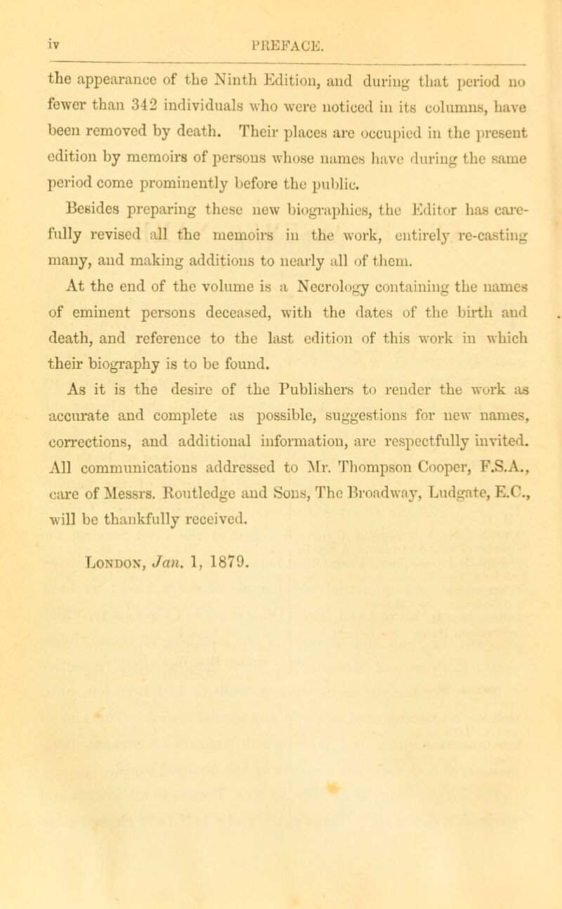 the appearance of the Ninth Edition, and during that period no fewer than 342 individuals who were noticed in its columns, have been removed by death. Their places are occupied in the present edition by memoirs of persons whose names have during the same period come prominently before the public. Besides preparing these new biographies, the Editor has care- fully revised all the memoirs in the work, entirely re-casting many, and making additions to nearly all of them. At the end of the volume is a Necrology containing the names of eminent persons deceased, with the dates of the birth and death, and reference to the last edition of this work in which their biography is to be found. As it is the desire of the Publishers to render the work as accurate and complete as possible, suggestions for new names, corrections, and additional information, are respectfully invited. All communications addressed to Mr. Thompson Cooper, F.S.A., care of Messrs. Routledge and Sons, The Broadway, Ludgate, E.C., will be thankfully received. London, Jan. 1, 1879.