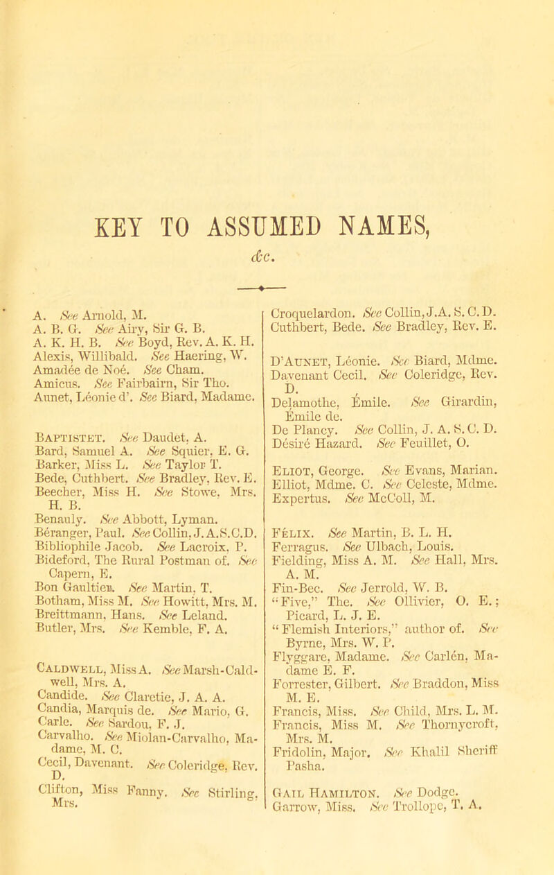 KEY TO ASSUMED NAMES, dec. A. See Arnold, M. A. B. G. Set; Airy, Sir G. B. A. K. H. B. Sr. Boyd, Rev. A. K. H. Alexis, Willibald. See Haering, W. Amadee de Noe. See Cham. Amicus. Sec Fairbaim, Sir Tho. Aunet, Leonie d’. Sec Biard, Madame. Baptistet. See Daudet, A. Bard, Samuel A. See Squier. E. G. Barker, Miss L. See Taylor T. Bede, Cuthbert. See Bradley, Rev. E. Beecher, Miss H. See Stowe, Mrs. H. B. Benauly. See Abbott, Lyman. Beranger, Paul. See Collin, J.A.S.C.D, Bibliophile Jacob. See Lacroix, P. Bideford, The Rural Postman of. See Capem, E. Bon Gaultier). See Martin, T. Botham, Miss M. See Hovvitt, Mrs. M. Breittmann, Hans. See Leland. Butler, Mrs. See Kemble, F. A. Caldwell, MissA. See Marsh-Cald- well, Mrs. A. Candide. See Claretie, J. A. A. Candia, Marquis de. See Mario, G. Carle. See Sardou, F. J. Carvalho. See Miolan-Carvalho, Ma- dame, M. C. Cecil, Davenant. See Coleridge, Rev. Clifton, Miss Fanny. Sec Stirling. Mrs. Croquelardon. See Collin, J.A. S. C. D. Cuthbert, Bede. See Bradley, Rev. E. D'Aunet, Leonie. See Biard, Mdme. Davenant Cecil. See Coleridge, Rev. i>. Delamothe, Emile. See Girardin, Emile de. De Plancy. See Collin, J. A. S. C. D. Desire Hazard. Sec Feuillet, O. Eliot, George. See Evans, Marian. Elliot, Mdme. C. See Celeste, Mdme. Expertus. See McColl, M. Felix. See Martin, B. L. H. Ferragus. See Ulbach, Louis. Fielding, Miss A. M. See Hall, Mrs. A. M. Fin-Bee. See Jerrold, W. B. “ Five,” The. See Ollivier, O. E.; Picard, L. J. E. “ Flemish Interiors,” author of. See Byrne, Mrs. W. P. Flyggare, Madame. See Carlen, Ma- dame E. F. Forrester, Gilbert. See Braddon, Miss M. E. Francis, Miss. See Child, Mrs. L. M. Francis, Miss M. See Thomycroft, Mrs. M. Fridolin, Major. See Khalil Sheriff Pasha. Gail Hamilton. See Dodge. Garrow, Miss. See Trollope, T. A.