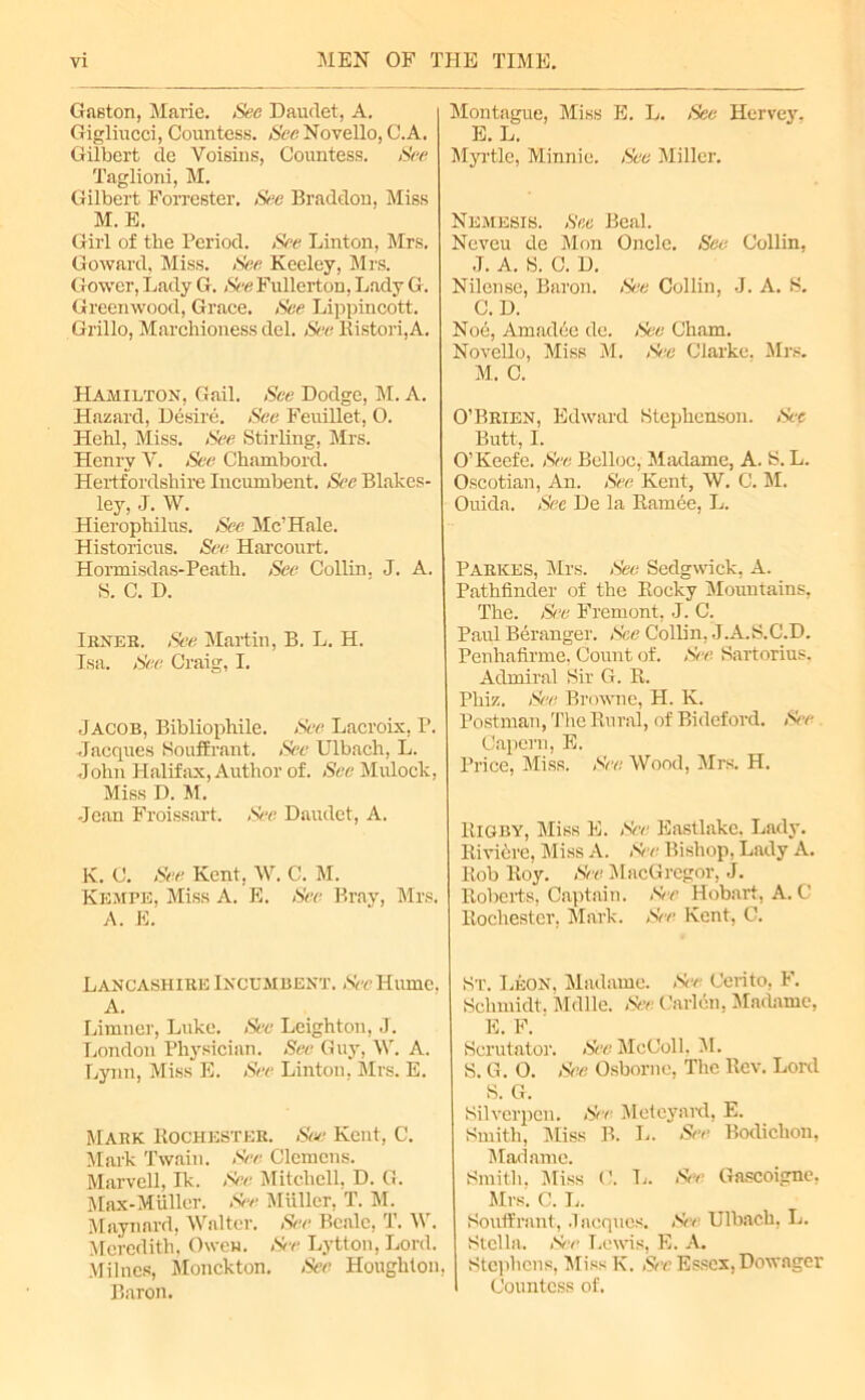 Gaston, Marie. See Hamlet, A. Gigliucci, Countess. NecNovello, C.A. Gilbert cle Voisins, Countess. See Taglioni, M. Gilbert Forrester. See Braddon, Miss M. E. Girl of the Period. See Linton, Mrs. Goward, Miss. See Keeley, Mrs. Gower, Lady G. See Fullerton, Lady G. Greenwood, Grace. See Lippincott. Grillo, Marchioness del. See Ristori,A. Hamilton, Gail. See Dodge, M. A. Hazard, Desire. See Feuillet, O. ITehl, Miss. See Stirling, Mrs. Henry V. See Chambord. Hertfordshire Incumbent. See Blakes- ley, J. W. Hierophilus. See Me’Hale. Historicus. See Harcourt. Hormisdas-Peath. See Collin. J. A. S. C. D. Irner. See Martin, B. L. H. Isa. Sec Craig, I. Jacob, Bibliophile. See Lacroix, P. Jacques Souffrant. See Ulbach, L. John Halifax, Author of. See Mulock, Miss D. M. Jean Froissart, See Daiulet, A. K. C. See Kent, W. C. M. Kempe, Miss A. E. See Bray, Mrs. A. E. Lancashire Incumbent. See Hume. A. Limner, Luke. See Leighton, J. London Physician. See Guy, \V. A. Lynn, Miss E. See Linton, Mrs. E. Mark Rochester. Sue Kent, C. Mark Twain. See Clemens. Marvell, Ik. See Mitchell, D. G. Max-Mullcr. See Muller, T. M. Maynard, Wat ter. See Beale, T. M . Meredith, Owen. See Lytton, Lord. Milnes, Monckton. See Houghton, Baron. Montague, Miss E. L. See Hervey, E. L. Myrtle, Minnie. See Miller. Nemesis. See Beal. Neveu de Mon Oncle. See Collin, J. A. S. C. D. Nilense, Baron. See Collin, J. A. S. C. D. Nod, Amadde de. See Cham. Novello, Miss M. See Clarke. Mrs. M. C. O’Brien, Edward Stephenson. See Butt, I. O’Keefe. See Belloc, Madame, A. S. L. Oscotian, An. See Kent, W. C. M. Ouida. Sec De la Rarnce, L. Parkes, Mrs. See Sedgwick, A. Pathfinder of the Rocky Mountains, The. See Fremont, J. C. Paul Beranger. See Collin, J.A.S.C.D. Penhafirme, Count of. See Sartorius, Admiral Sir G. R. Phiz. See. Browne, H. K. Postman, The Rural, of Bideford. See Capern, E. Price, Miss. See Wood, Mrs. H. Rigby, Miss E. See Eastlake. Lady. Riviere, Miss A. See Bishop, Lady A. Rob Roy. See MacGregor, J. Roberts, Captain. See Hobart, A. C Rochester. Mark. See Kent, C. St. Leon, Madame. See Cerito, F. Schmidt. Mdlle. See Carlcn, Madame, E. F. Scrutator. See McColl. M. S. G. O. See Osborne, The Rev. Lord S. G. Silverpen. Set Meteyard, E. Smith, Miss B. L. tSee Bodiclion, Madame. Smith. Miss 0. L. See Gascoigne, Mrs. C. L. Souffrant, Jacques. See Ulbach, L. Stella. iSee Lewis, E. A. Stephens, Miss K. See Essex, Dowager Countess of.