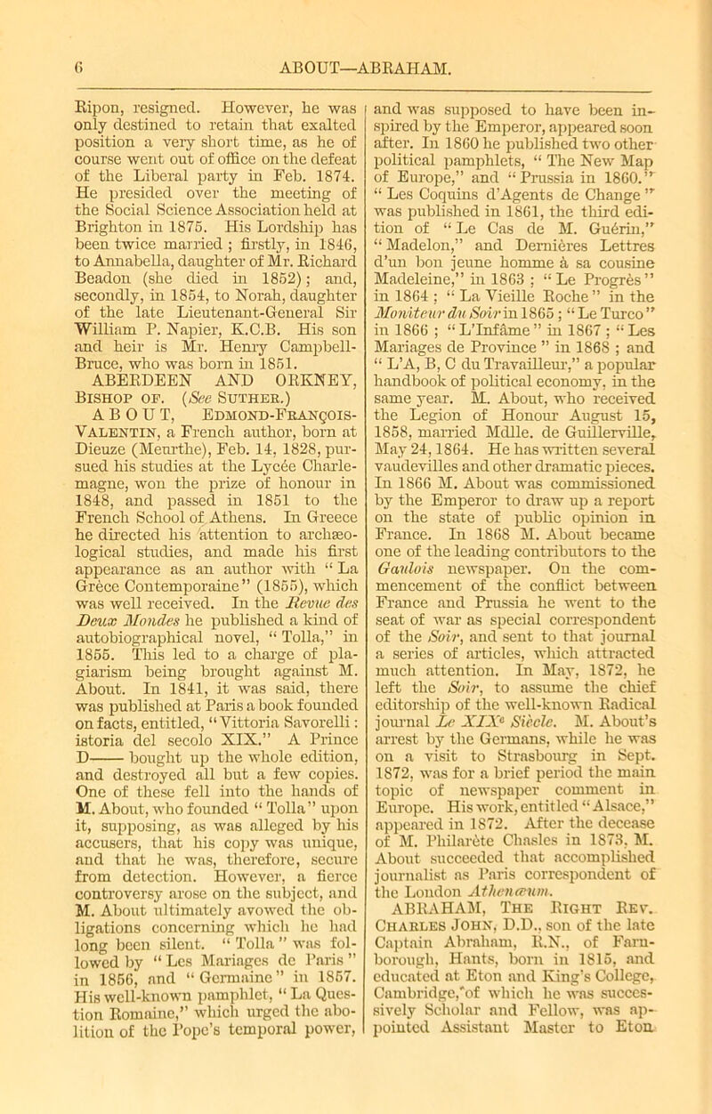 Ripon, resigned. However, he was only destined to retain that exalted position a very short time, as he of course went out of office on the defeat of the Liberal party in Feb. 1874. He presided over the meeting of the Social Science Association held at Brighton in 1875. His Lordship has been twice married ; firstly, in 1846, to Annabella, daughter of Mr. Richard Beadon (she died in 1852); and, secondly, in 1854, to Norah, daughter of the late Lieutenant-General Sir William P. Napier, K.C.B. His son and heir is Mr. Henry Campbell- Bruce, who was horn in 1851. ABERDEEN AND ORKNEY, Bishop op. (See Suthek.) ABOUT, Edhond-Franqois- Valentin, a French author, horn at Dieuze (Menrthe), Feh. 14, 1828, pur- sued his studies at the Lycde Charle- magne, won the prize of honour in 1848, and passed in 1851 to the French School of Athens. In Greece he directed his attention to archaeo- logical studies, and made his first appearance as an author with “ La Grece Contemporaine ” (1855), which was well received. In the Revue das Deux Mondes he published a kind of autobiographical novel, “ Tolla,” in 1855. This led to a charge of pla- giarism being brought against M. About. In 1841, it was said, there was published at Paris a book founded on facts, entitled, “ Vittoria Savorelli: istoria del secolo XIX.” A Prince D bought up the whole edition, and destroyed all but a few copies. One of these fell into the hands of M. About, who founded “ Tolla” upon it, supposing, as was alleged by his accusers, that his copy was unique, and that he was, therefore, secure from detection. However, a fierce controversy arose on the subject, and M. About ultimately avowed the ob- ligations concerning which ho had long been silent. “ Tolla ” was fol- lowed by “ Lcs Mariagcs dc Paris ” in 1856, and “Germaine” in 1867. His well-known pamphlet, “ La Ques- tion Romaine,” winch urged the abo- lition of the Pope’s temporal power, and was supposed to have been in- spired by the Emperor, appeared soon after. In 1860 he published two other- political pamphlets, “ The New Map of Europe,” and “Prussia in 1860.,T “ Les Coquins d’Agents de Change,r was published in 1861, the third edi- tion of “ Le Cas de M. Gudrin,” “ Madelon,” and Demieres Lettres d’un bon jeune homme a sa cousine Madeleine,” in 1863 ; “ Le Progres ’’ in 1864 ; “ La Vieille Roche ” in the MoniteurduSoirin 1865; “LeTurco” in 1866 ; “ L’Infame ” in 1867 ; “ Les Manages de Province ” in 1868 ; and “ L’A, B, C du Travailleur,” a popular handbook of political economy, in the same year. M. About, who received the Legion of Honour August 15, 1858, married Mdlle. de GuillerviHe, May 24,1864. He has written several vaudevilles and other dramatic pieces. In 1866 M. About was commissioned by the Emperor to draw up a report on the state of public opinion in France. In 1868 M. About became one of the leading contributors to the Ganlois newspaper. On the com- mencement of the conflict between France and Prussia he went to the seat of war as special correspondent of the Soir, and sent to that journal a series of articles, which attracted much attention. In May, 1872, he left the Soir, to assume the chief editorship of the well-known Radical journal Le XIXe Si'eclc. M. About’s arrest by the Germans, while he was on a visit to Strasbourg in Sept. 1872, was for a brief period the main topic of newspaper comment in Europe. His work, entitled “Alsace,” appeared in 1872. After the decease of M. Philarete Chasles in 1873, M. About succeeded that accomplished journalist as Paris correspondent of the London Athenaum. ABRAHAM, The Right Rev. Charles John, D.D., son of the late Captain Abraham, R.N., of Farn- borough, Hants, born in 1815, and educated at Eton and King’s College, Cambridge,'of which he was succes- sively Scholar and Fellow, was ap- pointed Assistant Master to Eton