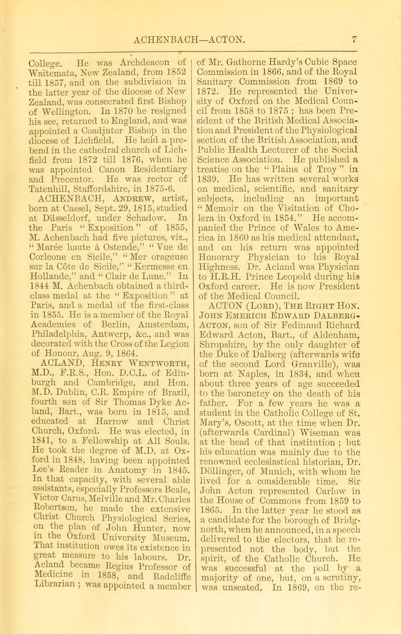 ACHENBACH—ACTON. College. He was Archdeacon of Waitemata, New Zealand, from 1852 till 1857, and on the subdivision in the latter year of the diocese of New Zealand, was consecrated first Bishop of Wellington. In 1870 he resigned his see, returned to England, and was appointed a Coadjutor Bishop in the diocese of Lichfield. He held a pre- bend in the cathedral church of Lich- field from 1872 till 1876, when he was appointed Canon Residentiary and Precentor. He was rector of Tatenhill, Staffordshire, in 1875-6. ACHENBACH, Andrew, artist, born at Cassel, Sept. 29,1815, studied at Diisseldorf, under Scliadow. In the Paris “ Exposition ” of 1855, M. Achenbach had five pictures, viz., “ Maree haute a Ostende,” “ Vue de Corleone en Sicile,” “ Mer orageuse sur la Cote de Sicile,” “ Kermesse en Hollande,” and “ Clair de Lune.” In 1844 M. Achenbach obtained a third- class medal at the “ Exposition ” at Paris, and a medal of the first-class in 1855. He is a member of the Royal Academies of Berlin, Amsterdam, Philadelphia, Antwerp, &c., and was decorated with the Cross of the Legion of Honour, Aug. 9, 1864. ACLAND, Henry Wentworth, M.D., F.R.S., Hon. D.C.L. of Edin- burgh and Cambridge, and Hon. M.D. Dublin, C.R. Empire of Brazil, fourth son of Sir Thomas Dyke Ac- land, Bart., was bom in 1815, and educated at Harrow and Christ Church, Oxford. He was elected, in 1841, to a Fellowship at All Souls. He took the degree of M.D. at Ox- ford in 1848, having been appointed Lee’s Reader in Anatomy in 1845. In that capacity, with several able assistants, especially Professors Beale, Victor Carus, Melville and Mr. Charles Robertson, he made the extensive Christ Church Physiological Series, on the plan of John Hunter, now in the Oxford University Museum. That institution owes its existence in great measure to his labours. Dr. Acland became Regius Professor of Medicine in 1858, and Radcliile Librarian ; was appointed a member of Mr. Gathorne Hardy’s Cubic Space Commission in 1866, and of the Royal Sanitary Commission from 1869 to 1872. He represented the Univer- sity of Oxford on the Medical Coun- cil from 1858 to 1875 ; has been Pre- sident of the British Medical Associa- tion and President of the Physiological section of the British Association, and Public Health Lecturer of the Social Science Association. He published a treatise on the “ Plains of Troy ” in 1839. He has written several works on medical, scientific, and sanitary subjects, including an important “ Memoir on the Visitation of Cho- lera in Oxford in 1854.” He accom- panied the Prince of Wales to Ame- rica in 1860 as his medical attendant, and on his return was appointed Honorary Physician to his Royal Highness. Dr. Acland was Physician to H.R.H. Prince Leopold during his Oxford career. He is now President of the Medical Council. ACTON (Lord), The Right Hon. John Emerich Edward Dalberg- Acton, son of Sir Fedinand Richard Edward Acton, Bart., of Aldenham, Shropshire, by the only daughter of the Duke of Dalberg (afterwards wife of the second Lord Granville), was born at Naples, in 1834, and when about three years of age succeeded to the baronetcy on the death of his father. For a few years he was a student in the Catholic College of St. Mary’s, Oscott, at the time when Dr. (afterwards Cardinal) Wiseman was at the head of that institution ; but his education was mainly due to the renowned ecclesiastical historian, Dr. Dollinger, of Munich, with whom he lived for a considerable time. Sir John Acton represented Carlow in the House of Commons from 1859 to 1865. In the latter year he stood as a candidate for the borough of Bridg- north, when he announced, in a speech delivered to the electors, that lie re- presented not the body, but the spirit, of the Catholic Church. He was successful at the poll by a majority of one, but, on a scrutiny, was unseated. In 1869, on the re-