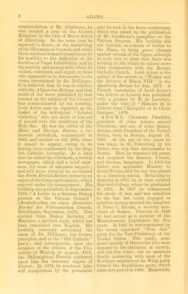 commendation of Mr. Gladstone, lie was created a peer of tlie United Kingdom by the title of Baron Acton of Aldenham. In the same year he repaired to Rome, on the assembling of the CEcumenicid Council, and while there rendered himself conspicuous by his hostility to the definition of the doctrhie of Papal Infallibility, and by the activity and secrecy with which he rallied, combined, and urged on those who appeared to be favourable to the views entertained by Dr. Dollinger. It is believed that he was in relation with the Allgemeinc Zeitung, and that much of the news published by that journal on the subject of the Council was communicated by his lordship. Lord Acton may be regarded as the leader of the self-styled “ Liberal Catholics,” who are more or less out of accord with the traditions of the Holy See. He was the editor of the Home and Foreign Review, a tri- mestral periodical, commenced in 1862, and carried on till 1864, when it ceased to appear, owing to its having been condemned by the Eng- lish Catholic hierarchy. At a later date he edited the Chronicle, a weekly newspaper, which had a brief exist ence, for want of adequate support; and still more recently he conducted the North British Review, formerly an organ of the Congregationalists, which expired under his management. His lordship also published, in September, 1870, “ A Letter to a German Bishop present at the Vatican Council ” (Sendschrcibcn an cinen Rcutschen Bisohof des Vaticanischen Concils, Nordlingen, September, 1870). This elicited from Bishop Ketteler, of Mayence, a spirited reply, which has been translated into English. His lordship zealously advocated the cause of Dr. Dollinger, his former preceptor, and of the “ Old Catholic” party; and consequently, upon the occasion of the Jubilee of the Uni- versity of Munich, in August, 1872, the Philosophical Faculty conferred upon him the honorary degree of Doctor. In 1874 he rendered him- self conspicuous by the prominent part he took in the fierce controversy which was raised by the publication of Mr. Gladstone’s pamphlet on the Vatican Decrees. His lordship did not hesitate, in a series of letters to the Times, to bring grave charges against several of the Popes, although he took care to state that there was nothing in life which he valued more than communion with the Roman Catholic Chinch. Lord Acton is the author of the article on “ Wolsey and the Divorce of Henry VIII.” in the Quarterly Review for Jan. 1877. A French translation of Lord Acton’s two letters on Liberty was published with a preface by M. de Laveleye, under the title] of “ Histoire de la Liberte dans l’Antiquite et le Chris- tianisme,” 1878. ADAMS, Charles Francis, grandson of John Adams, second President, and son of John Quincy Adams, sixth President of the United States, born in Boston, August 18, 1807. At the age of two years he was taken to St. Petersburg by his father, who was then Ambassador to Russia. Here he remained six years, and acquired the Russian, French, and German languages. In 1S15 his father was appointed Minister to Great Britain, and the son was placed in a boarding school. Returning to America in 1817, he in time entered Harvard College, where he graduated hi 1826. In 1827 he commenced the study of law, and was admitted to the bar, but never engaged in practice, having married the daughter of Peter C. Brooks, a wealthy mer- chant of Boston. Previous to 1S48 he had served as a member of the Massachusetts Legislature for five years. In 1848 he was nominated by the newly organized “ Free Soil ” party for the Vice-Presidency of the United States. This party, com- posed maiuly of Democrats who were opposed to the extension of slavery, cast but few votes ; but its members finally coalescing with most of the Northern members of the Whig party formed the Republican party, which came into power in 1860. Meanwhile,