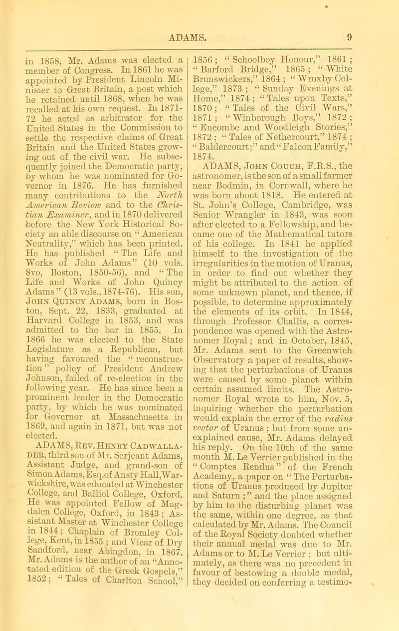 in 1858, Mr. Adams was elected a member of Congress. In 1861 be was appointed by President Lincoln Mi- nister to Great Britain, a post which he retained until 1868, when he was recalled at his own request. In 1871- 72 he acted as arbitrator for the United States in the Commission to settle the respective claims of Great Britain and the United States grow- ing out of the civil war. He subse- quently joined the Democratic party, by whom he was nominated for Go- vernor in 1876. He has furnished many contributions to the North American Review and to the Chris- tian Examiner, and in 1870 delivered before the New York Historical So- ciety an able discourse on “ American Neutrality,” which has been printed. He has published “ The Life and Works of John Adams” (10 vols. Svo, Boston, 1850-56), and “ The Life and Works of John Quincy Adams ” (13 vols., 1871-76). His son, John Quincy Adams, bom in Bos- ton, Sept. 22, 1833, graduated at Harvard College in 1853, and was admitted to the bar in 1855. In 1866 he was elected to the State Legislature as a Republican, but having favoured the “ reconstruc- tion” policy of President Andrew Johnson, failed of re-election in the following year. He has since been a prominent leader in the Democratic party, by which he was nominated for Governor at Massachusetts in 1869, and again in 1871, but was not elected. ADAMS, Bev. Henry Cadwalla- der, third son of Mr. Serjeant Adams, Assistant Judge, and grand-son of Simon Adams, Esq.of Ansty Hall,War- wickshire, was educated at Winchester College, and Balliol College, Oxford. He was appointed Fellow of Mag- dalen College, Oxford, hi 1843 ; As- sistant Master at Winchester College in 1844; Chaplain of Bromley Col- lege, Kent, in 1855 ; and Vicar of Dry Sandford, near Abingdon, in 1867. Mr. Adams is the author of an “Anno- tated edition of the Greek Gospels,” 1852; “Tales of Charlton School,” 1856 ; “ Schoolboy Honour,” 1861 ; “ Barford Bridge,” 1865 ; “ White Brunswickers,” 1864 ; “ Wroxby Col- lege,” 1873 ; “ Sunday Evenings at Home,” 1874; “ Tales upon Texts,” 1870; “ Tales of the Civil Wars,” 1871; “ Winborough Boys,” 1872 ; “ Encombe and Woodleigh Stories,” 1872 ; “ Tales of Nethercourt,” 1874 ; “ Baldercourt;” ancl“ Falcon Family,” 1874. ADAMS, John Couch, F.R.S., the astronomer, is the son of a small fanner near Bodmin, in Cornwall, where he was bom about 1818. He entered at St. John’s College, Cambridge, was Senior Wrangler in 1843, was soon after elected to a Fellowship, and be- came one of the Mathematical tutors of his college. In 1841 he applied himself to the investigation of the irregularities in the motion of Uranus, in order to find out whether they might be attributed to the action of some unknown planet, and thence, if possible, to determine approximately the elements of its orbit. In 1844, through Professor Challis, a corres- pondence was opened with the Astro- nomer Boyal; and in October, 1845, Mr. Adams sent to the Greenwich Observatory a paper of results, show- ing that the perturbations of Uranus were caused by some planet within certain assumed limits. The Astro- nomer Royal wrote to him, Nov. 5, inquiring whether the perturbation would explain the error of the radius vector of Uranus ; but from some un- explained cause, Mr. Adams delayed his reply. On the 10th of the same month M. Le Verrier published in the “ Comptes Rendus ” of the French Academy, a paper on “ The Perturba- tions of Uranus produced by Jupiter and Saturn ; ” and the place assigned by him to the disturbing planet was the same, within one degree, as that calculated by Mr. Adams. The Council of the Royal Society doubted whether their annual medal was due to Mr. Adams or to M. Le Verrier ; but ulti- mately, as there was no precedent in favour of bestowing a double medal, they decided on conferring a tcstimo-