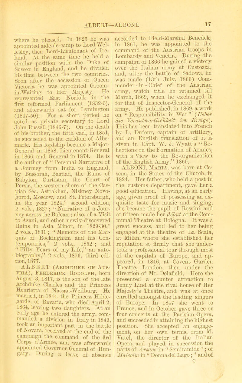 where he pleased. In 1825 he was appointed aide-de-camp to Lord Wel- lesley, then Lord-Lieutenant of Ire- land' At the same time he held a similar position with the Duke of Susses in England, and he divided his time between the two countries. Soon after the accession of Queen Victoria he was appointed Groom- in-Waiting to Her Majesty. He represented East Norfolk in the first reformed Parliament (1832-5), and afterwards sat for Lymington (1847-50). Eor a short period he acted as private secretary to Lord John Russell (1846-7). On the death of his brother, the fifth earl, in 1851, he succeeded to the earldom of Albe- marle. His lordship became a Major- General in 1858, Lieutenant-General in 1866, and General in 1874. He is the author of “ Personal Narrative of a Journey from India to England, by Bussorah, Bagdad, the Ruins of Babylon, Curtistan, the Court of Persia, the western shore of the Cas- pian Sea, Astrakhan, Niskney Novo- gorod, Moscow, and St. Petersburgh, in the year 1824,” second edition, 2 vols., 1827; “Narrative of a Jour- ney across the Balcan ; also, of a Visit to Azani, and other newly-discovered Ruins in Asia Minor, in 1829-30,” 2 vols., 1831; “ Memoir's of the Mar- quis of Rockingham and his Con- temporaries,” 2 vols., 1852 ; and “ Fifty Years of my Life,” an auto- biography,” 2 vols., 1876, third edi- tion, 1877. ALBERT (Archduke ok Aus- tria), Frederick Rodolph, bom August 3, 1817, is the son of the late Archduke Charles and the Princess Henrietta of Nassau-Weilburg. He married, in 1844, the Princess Hilde- garde, of Bavaria, who died April 2, 1864, leaving two daughters. At an early age he entered the army, com- manded a division in Italy in 1849, took an important part in the battle of Novara, received at the end of the campaign the command of the 3rd Corps cl Amide, and was afterwards appointed Governor-General of Hun- gary. During a leave of absence accorded to Field-Marshal Beneclek, in 1861, he was appointed to the command of the Austrian troops in Lombardy and Venetia. During the campaign of 1866 he gained a victory over the Italian army at Custozza, and, after the battle of Sadowa, he was made (13th July, 1866) Com- mander - in - Chief of the Austrian army, which title he retained till March, 1869, when he exchanged it for that of Inspector-General of the army. He published, in 1869, a work on “Responsibility in War” (Ueber die VerantmortViclikeit ini Kreige). This has been translated into French by L. Dufour, captain of artillery, and an English translation of it is given in Capt. W. J. Wyatt’s “ Re- flections on the Formation of Armies, with a View to the Re-organization of the English Army,” 1869. ALB ONI, Maria, was born at Ce- sena, in the States of the Church, in 1824. Her father, who held a post in the customs department, gave her a good education. Having, at an early age, given proof of possessing an ex- quisite taste for music and singing, she became the pupil of Rossini, and at fifteen made her debut at the Com- munal Theatre at Bologna. It was a great success, and led to her being engaged at the theatre of La Scala, at Milan, where she established her reputation so firmly that she under- took a professional tour through most of the capitals of Europe, and ap- peared, in 1846, at Covent Garden Theatre, London, then under the direction of Mr. Delafield. Here she presented a counter attraction to Jenny Lind at the rival house of Her Majesty’s Theatre, and was at once enrolled amongst the leading singers of Europe. In 1847 she went to France, and in October gave three or four concerts at the Parisian Opera, and succeeded in attaining the highest position. She accepted an engage- ment, on her own terms, from M. Vatel, the director of the Italian Opera, and played in succession the parts of Arsaee in “ Semiramide”; of Malcolm in “ Donna del Lago; ” and of c