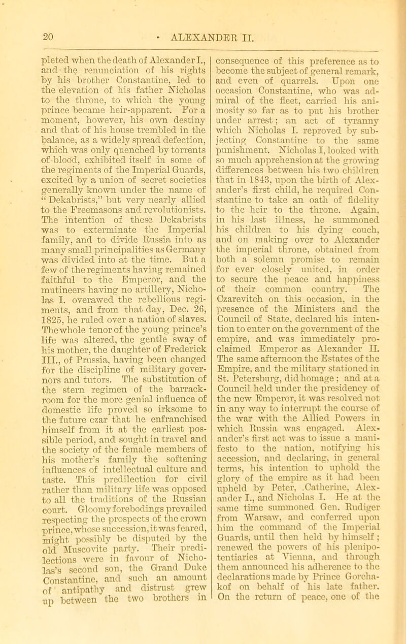 pleted when the death of Alexander I., and ■ the renunciation of his rights by his brother Constantine, led to the elevation of his father Nicholas to the throne, to which the young prince became heir-apparent. For a moment, however, his own destiny and that of his house trembled in the balance, as a widely spread defection, which was only quenched by torrents of blood, exhibited itself in some of the regiments of the Imperial Guards, excited by a union of secret societies generally known under the name of “ Dekabrists,” but very nearly allied to the Freemasons and revolutionists. The intention of these Dekabrists was to exterminate the Imperial family, and to divide Russia into as many small principalities as Germany was divided into at the time. But a few of the regiments having remained faithful to the Emperor, and the mutineers having no artillery, Nicho- las I. overawed the rebellious regi- ments, and from that day, Dec. 26, 1825, he ruled over a nation of slaves. The whole tenor of the young prince’s life was altered, the gentle sway of his mother, the daughter of Frederick III., of Prussia, having been changed for the discipline of military gover- nors and tutors. The substitution of the stern regimen of the barrack- room for the more genial influence of domestic life proved so irksome to the future czar that he enfranchised himself from it at the earliest pos- sible period, and sought in travel and the society of the female members of his mother’s family the softening influences of intellectual culture and taste. This predilection for civil rather than military life was opposed to all the traditions of the Russian court. Gloomy forebodings prevailed respecting the prospects of the crown prince, whose succession, it was feared, might, possibly be disputed by the old Muscovite party. Their predi- lections were in favour of Nicho- las’s second son, the Grand Duke Constantine, and such an amount of antipathy and distrust grew up between the two brothers in consequence of this preference as to become the subject of general remark, and even of quarrels. Upon one occasion Constantine, who was ad- miral of the fleet, earned his ani- mosity so far as to put his brother under arrest; an act of tyranny which Nicholas I. reproved by sub- jecting Constantine to the same punishment. Nicholas I, looked with so much apprehension at the growing differences between his two children that in 1843, upon the birth of Alex- ander’s first child, he required Con- stantine to take an oath of fidelity to the heir to the throne. Again, in his last illness, he summoned his children to his dying couch, and on making over to Alexander the imperial throne, obtained from both a solemn promise to remain for ever closely united, in order to secure the peace and happiness of their common country. The Czarevitch on this occasion, in the presence of the Ministers and the Council of State, declared his inten- tion to enter on the government of the empire, and was immediately pro- claimed Emperor as Alexander IT. The same afternoon the Estates of the Empire, and the military stationed in St. Petersburg, did homage; and at a Council held under the presidency of the new Emperor, it was resolved not in any way to interrupt the course of the war with the Allied Powers in which Russia was engaged. Alex- ander’s first act was to issue a mani- festo to the nation, notifying his accession, and declaring, in general terms, his intention to uphold the glory of the empire as it had been upheld by Peter, .Catherine, Alex- ander I., and Nicholas I. He at the same time summoned Gen. Rudiger from Warsaw, and conferred upon him the command of the Imperial Guards, until then held by himself ; renewed the powers of his plenipo- tentiaries at Vienna, and through them announced his adherence to the declarations made by Prince Gorcha- kof on behalf of his late father. On the return of peace, one of the