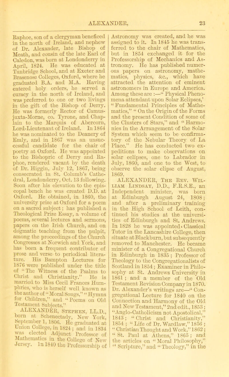 Raplioe, son of a clergyman beneficed in the north of Ireland, and nephew of Dr. Alexander, late Bishop of Meath, and cousin of the late Earl of Caledon, was born at Londonderry in April, 1824. He was educated at Tunbridge School, and at Exeter and Brasenose Colleges, Oxford, where he graduated B.A. and M.A. Having entered holy orders, he served a curacy in the north of Ireland, and was preferred to one or two livings in the gift of the Bishop of Derry. He was formerly Rector of Camus- juxta-Mome, co. Tyrone, and Chap- lain to the Marquis of Abercorn, Lord-Lieutenant of Ireland. In 1864 he was nominated to the Deanery of Emly, and in 1867 was an unsuc- cessful candidate for the chair of poetry at Oxford. He was appointed to the Bishopric of Derry and Ra- phoe, rendered vacant by the death of Dr. Higgin, July 12, 1867, being consecrated in St. Columb’s Cathe- dral, Londonderry, Oct. 13 following. Soon after his elevation to the epis- copal bench he was created D.D. at Oxford. He obtained, in 1860, the university prize at Oxford for a poem on a sacred subject; has published a Theological Prize Essay, a volume of poems, several lectures and sermons, papers on the Irish Church, and on dogmatic teaching from the pulpit, among the proceedings of the Church Congresses at Norwich and York, and has been a frequent contributor of prose and verse to periodical litera- ture. His Bampton Lectures for 1876 were published under the title of “The Witness of the Psalms to Christ and Christianity.” He is married to Miss Cecil Frances Hum- phries, who is herself well known as the author of “ Moral Songs,” “ Hymns for Children,” and “ Poems on Old Testament Subjects.” ALEXANDER, Stephen, LL.D., born at Schenectady, New York, September 1,180G. He graduated at Union College, in 1824 ; and in 1834 was elected Adjunct Professor of Mathematics in the College of New Jersey. In 1840 the Professorship of Astronomy was created, and he was assigned to it. In 1845 he was trans- ferred to the chair of Mathematics, but in 1854 exchanged it for the Professorship of Mechanics and As- tronomy. He has published numer- ous papers on astronomy, mathe- matics, physics, &c., which have attracted the attention of eminent astronomers in Europe and America. Among these are :—“ Physical Pheno- mena attendant upon Solar Eclipses,’ “ Fundamental Principles of Mathe- matics,” “ On the Origin of the Forms and the present Condition of some of the Clusters of Stars,” and “ Harmo- nies in the Arrangement of the Solar System which seem to be confirma- tory of the Nebular Theory of La Place.” He has conducted two ex- peditions to make observations on solar eclipses, one to Labrador in July, 1860, and one to the West, to observe the solar elipse of August, 1869. ALEXANDER, The Rev. Wil- liam Lindsay, D.D., F.R.S.E., an Independent minister, was bom at Edinburgh August 24, 1808; and after a preliminary training in the High School of Leith, con- tinued his studies at the universi- ties of Edinburgh and St. Andrews. In 1828 he was appointed* Classical Tutor in the Lancashire College, then situate at Blackburn, but subsequently removed to Manchester. He became minister of a Congregational Church in Edinburgh in 1835 ; Professor of Theology to the Congregationalists of Scotland in 1854; Examiner in Philo- sophy at St. Andrews University in 1861 ; and a member of the Old Testament Revision Company in 1870. Dr. Alexander’s writings are—“ Con- gregational Lecture for 1840 on the Connection and Harmony of the Old and New Testament,” 2nd edit., 1853; “Anglo-Catholicism not Apostolical,” 1843; “Christ and Christianity,” 1854 ; “ Life of Dr. Wardlaw,” 1856 ; “ Christian Thought and Work,” 1862; “ St. Paul at Athens,” 1865 ; and the articles on “ Moral Philosophy,” “ Scripture,” and “ Theology,” in the