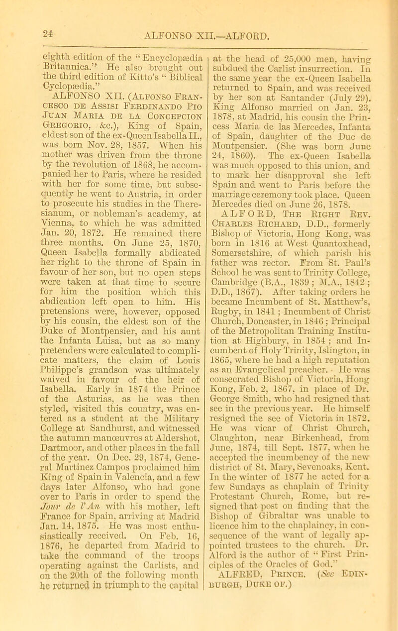 ALFONSO XII.—ALFOKD. eighth edition of the “ Encyclopaedia Britannica.” He also brought out the third edition of Ivitto’s “ Biblical Cyclopaedia.” ALFONSO XII. (Alfonso Fran- cesco de Assisi Ferdinando Pio Juan Maria de la Concepcion Gregorio, &c.), King of Spain, eldest son of the ex-Queen Isabella II., was born Nov. 28, 1857. When his mother was driven from the throne by the revolution of 1868, he accom- panied her to Paris, where he resided with her for some time, but subse- quently he went to Austria, in order to prosecute his studies in the There- sianum, or nobleman’s academy, at Vienna, to which he was admitted Jan. 20, 1872. He remained there three months. On June 25, 1870, Queen Isabella formally abdicated her right to the throne of Spain in favour of her son, but no open steps were taken at that time to secure for him the position which this abdication left open to him. His pretensions were, however, opposed by his cousin, the eldest son of the Duke of Montpensier, and his aunt the Infanta Luisa, but as so many pretenders were calculated to compli- cate matters, the claim of Louis Philippe’s grandson was ultimately waived in favour of the heir of Isabella. Early in 1874 the Prince of the Asturias, as he was then styled, visited this country, was en- tered as a student at the Military College at Sandhurst, and witnessed the autumn manoeuvres at Aldershot, Dartmoor, and other places in the fall of the year. On Dec. 29, 1874, Gene- ral Martinez Campos proclaimed him King of Spain in Valencia, and a few days later Alfonso, who had gone over to Paris in order to spend the Jour do VAn with his mother, left France for Spain, arriving at Madrid Jan. 14,1875. Fie was most enthu- siastically received. On Feb. 16, 1876, he departed from Madrid to take the command of the troops operating against the Carlists, and on the 20th of the following month be returned in triumph to the capital at the head of 25,000 men, haring subdued the Carlist insurrection. In the same year the ex-Queen Isabella returned to Spain, and was received by her son at Santander (July 29). King Alfonso married on Jan. 23, 1878, at Madrid, his cousin the Prin- cess Maria de las Mercedes, Infanta of Spain, daughter of the Due de Montpensier. (She was bom June 24, 1860). The ex-Queen Isabella was much opposed to this union, and to mark her disapproval she left Spain and went to Paris before the marriage ceremony took place. Queen Mercedes died on June 26, 1878. ALFORD, The Right Rev. Charles Richard, D.D., formerly Bishop of Victoria, Hong Kong, was bom in 1816 at West Quantoxhead, Somersetshire, of which parish his father was rector. From St. Paul’s School he was sent to Trinity CoUege, Cambridge (B.A., 1839 ; M.A., 1842 ; D.D., 1867). After taking orders he became Incumbent of St. Matthew’s, Rugby, in 1841 ; Incumbent of Christ Church, Doncaster, in 1846 ; Principal of the Metropolitan Training Institu- tion at Highbury, in 1854 ; and In- cumbent of Holy Trinity, Islington, in 1865, where he had a high reputation as an Evangelical preacher. He was consecrated Bishop of Victoria, Hong Kong, Feb. 2, 1S67, in place of Dr. George Smith, who had resigned that see hi the previous year. He himself resigned the see of Victoria in 1872. He was vicar of Christ Church, Claugliton, near Birkenhead, from June, 1874, till Sept. 1877, when he accepted the incumbency of the new district of St. Mary, Sevenoaks, Kent. In the winter of 1877 he acted for a few Sundays as chaplain of Trinity Protestant Church, Rome, but re- signed that post on finding that the Bishop of Gibraltar was unable to licence him to the chaplaincy, in con- sequence of the want of legally ap- pointed trustees to the church. Dr. Alford is the author of “ First Prin- ciples of the Oracles of God.” ALFRED, Prince. (See Edin- burgh, Duke of.)