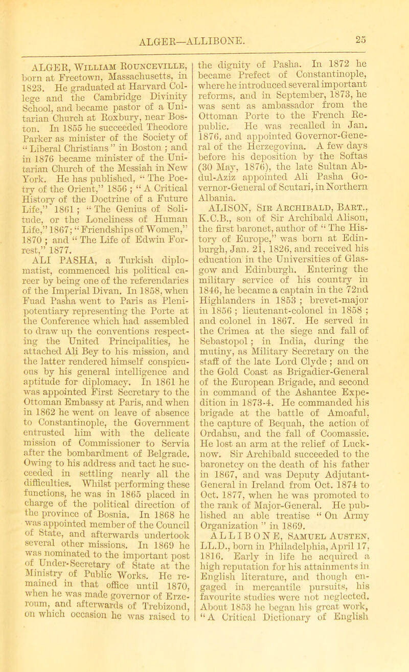 ALGEE, William Eounceville, born at Freetown, Massachusetts, in 1823. He graduated at Harvard Col- lege and the Cambridge Divinity School, and became pastor of a Uni- tarian Church at Eoxbury, near Bos- ton. Li 1855 he succeeded Theodore Parker as minister of the Society of “ Liberal Christians ” in Boston ; and in 1876 became minister of the Uni- tarian Church of the Messiah in New York. He has published, “ The Poe- try of the Orient,” 1856 ; “ A Critical Histoiy of the Doctrine of a Future Life,” 1861; “ The Genius of Soli- tude, or the Loneliness of Human Life,” 1867; “ Friendships of Women,” 1870 ; and “ The Life of Edwin For- rest,” 1877. ALI PASHA, a Turkish diplo- matist, commenced his political ca- reer by being one of the referendaries of the Imperial Divan. In 1858, when Fuad Pasha went to Paris as Pleni- potentiary representing the Porte at the Conference which had assembled to draw up the conventions respect- ing the United Principalities, he attached Ah Bey to his mission, and the latter rendered himself conspicu- ous by his general intelligence and aptitude for diplomacy. In 1861 he was appointed First Secretary to the Ottoman Embassy at Paris, and when in 1862 he went on leave of absence to Constantinople, the Government entrusted him with the delicate mission of Commissioner to Servia after the bombardment of Belgrade. Owing to his address and tact he suc- ceeded in settling nearly all the difficulties. Whilst performing these functions, he was in 1865 placed in charge of the political direction of the province of Bosnia. In 1868 he was appointed member of the Council of State, and afterwards undertook several other missions. In 1869 he was nominated to the important post of Under-Secretary of State at the Ministry of Public Works. He re- mained in that office until 1870, when he was made governor of Erze- roum, and afterwards of Trebizond, on which occasion he was raised to the dignity of Pasha. Li 1872 he became Prefect of Constantinople, where he introduced several important reforms, and in September, 1873, he was sent as ambassador from the Ottoman Porte to the French Be- public. He was recaBed hi Jan. 1876, and appointed Governor-Gene- ral of the Herzegovina. A few days before his deposition by the Softas (30 May, 1876), the late Sultan Ab- dul-Aziz appointed Ali Pasha Go- vernor-General of Scutari, in Northern Albania. ALISON, Sir Archibald, Bart., K.C.B., son of Sir Archibald Alison, the first baronet, author of “ The His- tory of Europe,” was bom at Edin- burgh, Jan. 21, 1826, and received his education in the Universities of Glas- gow and Edinburgh. Entering the military service of his country in 1846, he became a captain in the 72nd Highlanders hi 1853 ; brevet-major hi 1856 ; lieutenant-colonel in 1858 ; and colonel in 1867. He served in the Crimea at the siege and fall of Sebastopol; in India, dining the mutiny, as Military Secretaiy on the staff of the late Lord Clyde ; and on the Gold Coast as Brigadier-General of the European Brigade, and second in command of the Ashantee Expe- dition in 1873-4. He commanded his brigade at the battle of Amoaful, the capture of Bequah, the action of Ordahsu, and the fall of Coomassie. He lost an arm at the relief of Luck- now. Sir Archibald succeeded to the baronetcy on the death of his father hi 1867, and was Deputy Adjutant- General in Ireland from Oct. 1874 to Oct. 1877, when he was promoted to the rank of Major-General. He pub- lished an able treatise “ On Army Organization ” in 1869. ALLIBONE, Samuel Austen, LL.D., born in Philadelphia, April 17, 1816. Early hi life he acquired a high reputation for liis attainments in English literature, and though en- gaged in mercantile pursuits, his favourite studies were not neglected. About 1853 he began his great work, “A Critical Dictionary of English