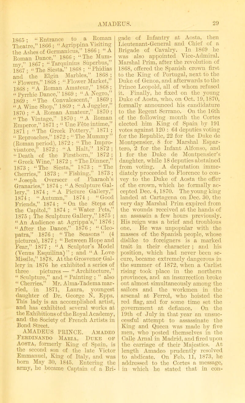 1865; “ Entrance to a Roman Theatre,” 1866 ; “ Agrippina Visiting the Ashes of Germanicns1866 ; “ A Roman Dance.'’ 1866 ; “ The Mum- my” 1867; “Tarquinins Superbus, 1867 ; » The Siesta.” 1868 ; “Phidias and ’the Elgin Marbles,” 1868 ; « Flowers,” 1868 ; “ Flower Market,” 1868; “A Roman Amateur,” 1868; “ Pyrrhic Dance,” 1869 ; “ A Negro,” 1869 ; “ The Convalescent,” 1869 ; “A Wine Shop,” 1869 ; “A Juggler,” 1870 ; “ A Roman Amateur,” 1870 ; “The Vintage,” 1870; “A Roman Emperor,” 1871 ; “ Une Fete intime,” 1871 ; “ The Greek Pottery,” 1871 ; “ Reproaches,” 1872 ; “ The Mummy” (Roman period), 1872 ; “ The Impro- visatore,” 1872; “A Halt,” 1872; “Death of the Firstborn,” 1872; “ Greek Wine.” 1872 ; “TheDinner,” 1873 ; “ The Siesta,” 1873 ; “ The Cherries,” 1873; “Fishing,” 1873; “ Joseph Overseer of Pharaoh’s Granaries,” 1874 ; “ A Sculpture Gal- lery,” 1874; “A Picture Gallery,” 1874 ; “ Autumn,” 1874 ; “ Good Friends,” 1874; “On the Steps of the Capitol,” 1874 ; 11 Water Pets,” 1875 ; The Sculpture Gallery,” 1875 ; “An Audience at Agrippa’s,” 1876; “After the Dance,” 1876; “Cleo- patra,” 1876 ; “ The Seasons ” (4 pictures), 1877 ; “ Between Hope and Fear,” 1877; “A Sculptor’s Model (Venus Esquilina)”; and “A Love Missile,” 1878. At the Grosvenor Gal- lery in 1876 he exhibited a series of three pictures — “ Architecture,” “ Sculpture,” and “ Painting ; ” also “ Cherries.” Mr. Alma-Tadema mar- ried, in 1871, Laura, youngest daughter of Dr. George N. Epps. This lady is an accomplished artist, and has exhibited several works at the Exhibitions of the Royal Academy, and the Society of French Artists in Bond Street. AMADEUS PRINCE. Amadeo Ferdinando Maria, Duke op Aosta, formerly King of Spain, is the second son of the late Victor Emmanuel, King of Italy, and was born May 30, 1845. Entering the army, he became Captain of a Bri- gade of Infantry at Aosta, then Lieutenant-General and Chief of a Brigade of Cavalry. In 1869 he was also appointed Vice-Admiral. Marshal Prim, after the revolution of 1868, offered the Spanish crown first to the King of Portugal, next to the Duke of Genoa, and afterwards to the Prince Leopold, all of whom refused it. Finally, he fixed on the young Duke of Aosta, who, on Oct. 19,1870, formally announced his candidature to the Regent Serrano. On the 16th of the following month the Cortes elected him King of Spain by 191 votes against 120 : 64 deputies voting for the Republic, 22 for the Duke de Montpensier, 8 for Marshal Espar- tero, 2 for the Infant Alfonso, and 1 for the Duke de Montpensier’s daughter, while 18 deputies abstained from voting. A deputation imme- diately proceeded to Florence to con- vey to the Duke of Aosta the offer of the crown, which he formally ac- cepted Dec. 4,1870. The young king landed at Cartagena on Dec. 30, the very day Marshal Prim expired from the wounds received at the hands of an assassin a few hours previously. His reign was a brief and troublous one. He was unpopular with the masses of the Spanish people, whose dislike to foreigners is a marked trait in their character ; and his position, which had never been se- cure, became extremely dangerous in the summer of 1872, when a Carlist rising took place in the northern provinces, and an insurrection broke out almost simultaneously among the sailors and the workmen in the arsenal at Ferrol, who hoisted the red flag, and for some time set the government at defiance. On the 19th of July in that year an unsuc- cessful attempt to assassinate the King and Queen was made by five men, who posted themselves in the Calle Amal in Madrid, and fired upon the carriage of their Majesties. At length Amadeo prudently resolved to abdicate. On Feb. 11, 1873, he addressed to the Cortes a message, in which he stated that in con-