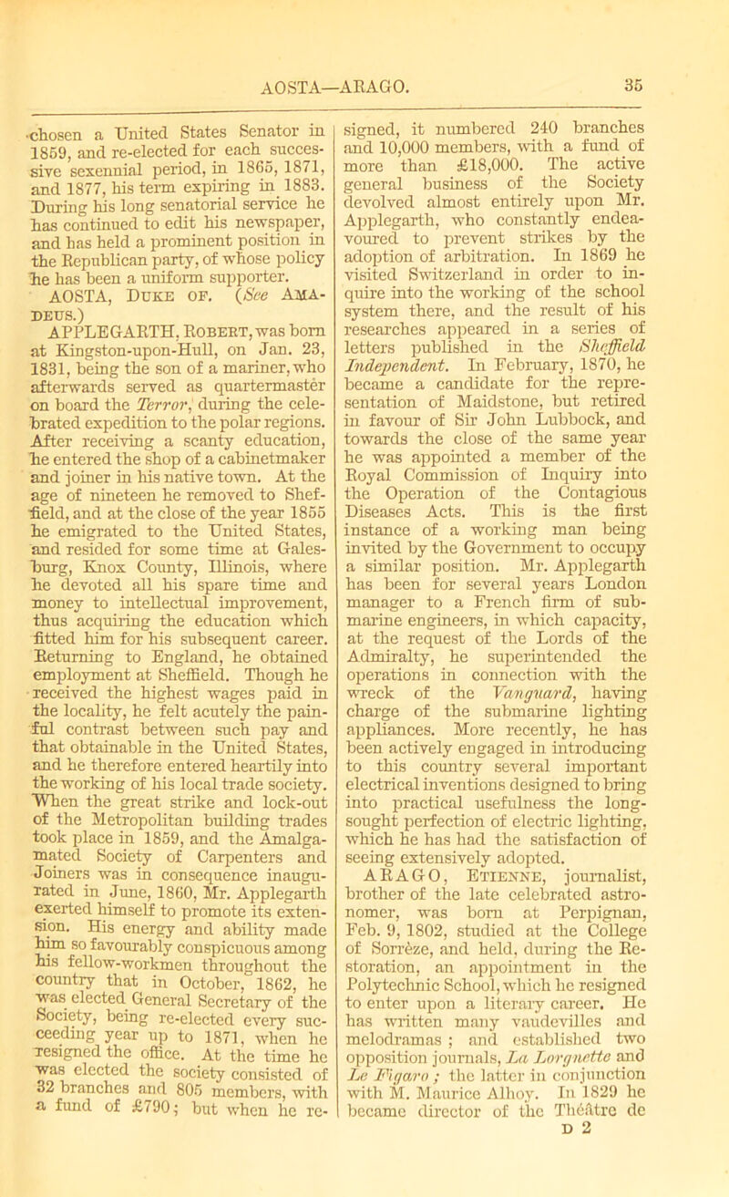 •chosen a United States Senator in 1859, and re-elected for each .succes- sive sexennial period, in 1865, 1871, and 1877, his term expiring in 1883. During his long senatorial service he has continued to edit his newspaper, and has held a prominent position, in the Republican party, of whose policy ie has been a uniform supporter. AOSTA, Duke of. {See Ama- deus.) APPLEGARTH, Robert, was bom at Kingston-upon-HuU, on Jan. 23, 1831, being the son of a mariner, who afterwards served as quartermaster on board the Terror, during the cele- brated expedition to the polar regions. After receiving a scanty education, he entered the shop of a cabinetmaker and joiner in his native town. At the age of nineteen he removed to Shef- field, and at the close of the year 1855 he emigrated to the United States, and resided for some time at Gales- burg, Knox County, Ulinois, where he devoted all his spare time and money to intellectual improvement, thus acquiring the education which fitted him for his subsequent career. Returning to England, he obtained employment at Sheffield. Though he received the highest wages paid in the locality, he felt acutely the pain- ful contrast between such pay and that obtainable in the United States, and he therefore entered heartily into the working of his local trade society. When the great strike and lock-out of the Metropolitan building trades took place in 1859, and the Amalga- mated Society of Carpenters and Joiners was in consequence inaugu- rated in June, 1860, Mr. Applegarth exerted himself to promote its exten- sion. His energy and ability made him so favourably conspicuous among his fellow-workmen throughout the country that in October, 1862, he was elected General Secretary of the Society, being re-elected every suc- ceeding year up to 1871, when he ^resigned the office. At the time he was elected the society consisted of 32 branches and 805 members, with a fund of £790 • but when he re- signed, it numbered 240 branches and 10,000 members, with a fund of more than £18,000. The active general business of the Society devolved almost entirely upon Mr. Applegarth, who constantly endea- voured to prevent strikes by the adoption of arbitration. In 1869 he visited Switzerland in order to in- quire into the working of the school system there, and the result of his researches appeared in a series of letters published in the Sheffield Independent. In February, 1870, he became a candidate for the repre- sentation of Maidstone, but retired in favour of Sir John Lubbock, and towards the close of the same year he was appointed a member of the Royal Commission of Inquiry into the Operation of the Contagions Diseases Acts. This is the first instance of a working man being invited by the Government to occupy a similar position. Mr. Applegarth has been for several years London manager to a French firm of sub- marine engineers, in which capacity, at the request of the Lords of the Admiralty, he superintended the operations in connection with the wreck of the Vanguard, having charge of the submarine lighting appliances. More recently, he has been actively engaged in introducing to this country several important electrical inventions designed to bring into practical usefulness the long- sought perfection of electric lighting, which he has had the satisfaction of seeing extensively adopted. ARAGO, Etienne, journalist, brother of the late celebrated astro- nomer, was bom at Perpignan, Feb. 9, 1802, studied at the College of Sorreze, and held, during the Re- storation, an appointment in the Polytechnic School, which he resigned to enter upon a literary career. He has written many vaudevilles and melodramas ; and established two opposition journals, La Lorgnette and Le Figaro ; the latter in conjunction with M. Maurice Alhoy. In 1829 he became director of the Theatre de D 2