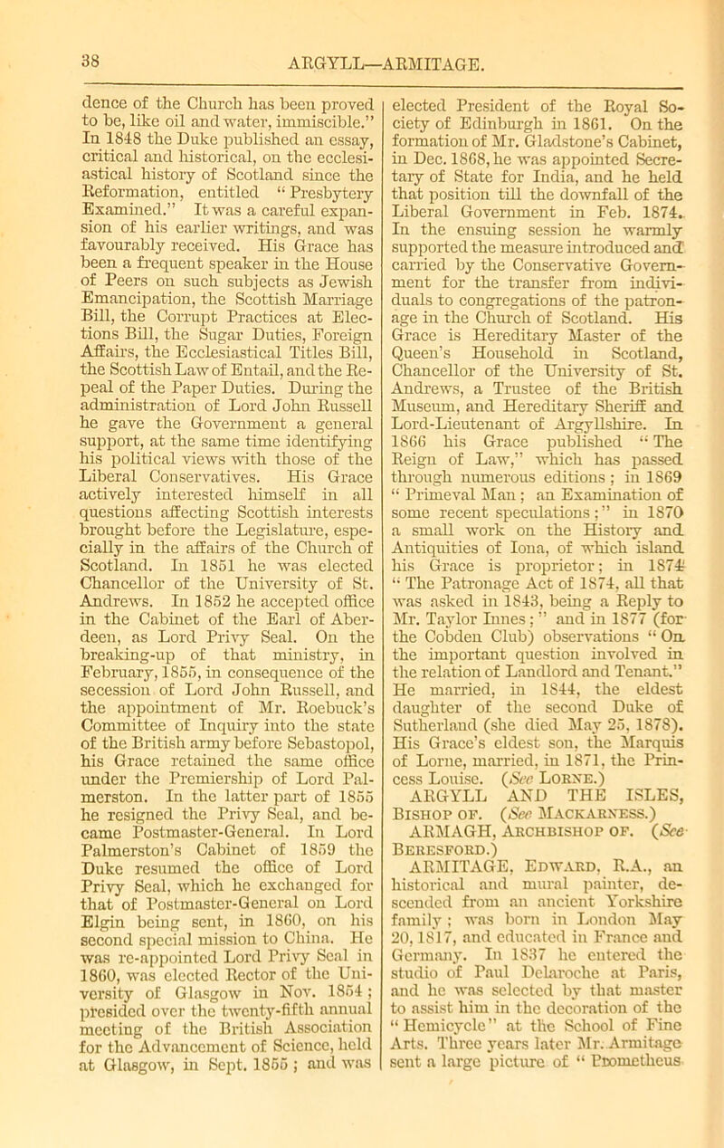 dence of the Church has been proved to be, like oil and water, immiscible.” In 1848 the Duke published an essay, critical and historical, on the ecclesi- astical history of Scotland since the Reformation, entitled “ Presbytery Examined.” It was a careful expan- sion of his earlier writings, and was favourably received. His Grace has been a frequent speaker in the House of Peers on such subjects as Jewish Emancipation, the Scottish Marriage Bill, the Corrupt Practices at Elec- tions Bill, the Sugar Duties, Foreign Affairs, the Ecclesiastical Titles Bill, the Scottish Law of Entail, and the Re- peal of the Paper Duties. During the administration of Lord John Russell he gave the Government a general support, at the same time identifying his political views with those of the Liberal Conservatives. His Grace actively interested himself in all questions affecting Scottish interests brought before the Legislature, espe- cially in the affairs of the Church of Scotland. In 1851 he was elected Chancellor of the University of St. Andrews. In 1852 he accepted office in the Cabinet of the Earl of Aber- deen, as Lord Privy Seal. On the breaking-up of that ministry, in February, 1855, in consequence of the secession of Lord John Russell, and the appointment of Mr. Roebuck’s Committee of Inquiry into the state of the British army before Sebastopol, his Grace retained the same office under the Premiership of Lord Pal- merston. In the latter part of 1855 he resigned the Privy Seal, and be- came Postmaster-General. In Lord Palmerston’s Cabinet of 1859 the Duke resumed the office of Lord Privy Seal, which he exchanged for that of Postmaster-General on Lord Elgin being sent, in 1860, on his second special mission to China. He was re-appointed Lord Privy Seal in 1860, was elected Rector of the Uni- versity of Glasgow in Nov. 1854; presided over the twenty-fifth annual meeting of the British Association for the Advancement of Science, held at Glasgow, in Sept. 1855 ; and was elected President of the Royal So- ciety of Edinburgh in 1861. On the formation of Mr. Gladstone’s Cabinet, in Dec. 1868, he was appointed Secre- tary of State for India, and he held that position till the downfall of the Liberal Government in Feb. 1874.. In the ensuing session he warmly supported the measure introduced and carried by the Conservative Govern- ment for the transfer from indivi- duals to congregations of the patron- age hr the Church of Scotland. His Grace is Hereditary Master of the Queen’s Household in Scotland, Chancellor of the University of St. Andrews, a Trustee of the British Museum, and Hereditary Sheriff and Lord-Lieutenant of ArgyUshire. In 1866 his Grace published “ The Reign of Law,” which has passed through numerous editions ; in 1869 “ Primeval Man; an Examination of some recent speculations;” in 1870 a small work on the History and Antiquities of Iona, of which island his Grace is proprietor; in 18741 “ The Patronage Act of 1874, all that was asked in 1843, being a Reply to Mr. Taylor Innes; ” and in 1S77 (for- the Cobden Club) observations “ On. the important question involved in the relation of Landlord and Tenant.” He married, in 1844, the eldest daughter of the second Duke of Sutherland (she died May 25, 1878). His Grace’s eldest son, the Marquis of Lome, married, in 1871, the Prin- cess Louise. (See Lorxe.) ARGYLL AND THE ISLES, Bishop op. (See Mackarness.) ARMAGH, Archbishop of. (See Beresford.) ARMIT AGE, Edward, R.A., an historical and mural painter, de- scended from an ancient Yorkshire family ; was bom in London May 20,1817, and educated in France and Germany. In 1837 he entered the studio of Paul Dclaroche at Paris, and he was selected by that master to assist him in the decoration of the “ Hemicycle ” at tlic School of Fine Arts. Three years later Mr. Armitagc sent a large picture of “ Pnometheus